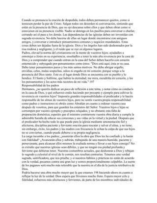 Cuando se pronuncia la oración de despedida, todos deben permanecer quietos, como si
temiesen perder la paz de Cristo. Salgan todos sin desorden ni conversación, sintiendo que
están en la presencia de Dios, que su ojo descansa sobre ellos y que deben obrar como si
estuviesen en su presencia visible. Nadie se detenga en los pasillos para conversar o charlar,
cerrando así el paso a los demás. Las dependencias de las iglesias deben ser investidas con
sagrada reverencia. No debe hacerse de ellas un lugar donde encontrarse con antiguos
amigos, y conversar e introducir pensamientos comunes y negocios mundanales. Estas
cosas deben ser dejadas fuera de la iglesia. Dios y los ángeles han sido deshonrados por la
risa ruidosa y negligente, y el ruido que se oye en algunos lugares.
Padres, elevad la norma del cristianismo en la mente de vuestros hijos; ayudadles a
entretejer a Jesús en su experiencia; enseñadles a tener la más alta reverencia por la casa de
Dios y a comprender que cuando entran en la casa del Señor deben hacerlo con corazón
enternecido y subyugado por pensamientos como éstos: "Dios está aquí; ésta es su casa.
Debo tener pensamientos puros y los más santos motivos. No debo abrigar orgullo,
envidias, celos, malas sospechas, odios ni engaño en mi corazón; porque vengo a la
presencia del Dios santo. Este es el lugar donde Dios se encuentra con su pueblo y lo
bendice. El Santo y Sublime, que habita la eternidad, me mira, escudriña mi corazón, y lee
los pensamientos y los actos más secretos de mi vida." 197
Responsabilidad de los padres
Hermanos, ¿no queréis dedicar un poco de reflexión a este tema, y notar cómo os conducís
en la casa de Dios, y qué esfuerzos estáis haciendo por precepto y ejemplo para cultivar la
reverencia en vuestros hijos? Imponéis grandes responsabilidades al predicador y le hacéis
responsable de las almas de vuestros hijos, pero no sentís vuestra propia responsabilidad
como padres e instructores ni obráis como Abrahán en cuanto a ordenar vuestra casa
después de vosotros, para que guarden los estatutos del Señor. Vuestros hijos e hijas se
corrompen por vuestro ejemplo y preceptos relajados; y no obstante esta falta de
preparación doméstica, esperáis que el ministro contrarreste vuestra obra diaria y cumpla la
admirable hazaña de educar sus corazones y sus vidas en la virtud y la piedad. Después que
el predicador ha hecho todo lo que puede para la iglesia mediante amonestación fiel y
afectuosa, disciplina paciente y ferviente oración para rescatar y salvar el alma, y no tiene,
sin embargo, éxito, los padres y las madres con frecuencia le echan la culpa de que sus hijos
no se conviertan, cuando puede deberse a su propia negligencia.
La carga incumbe a los padres; ¿asumirán ellos la obra que Dios les ha confiado y la harán
con fidelidad? ¿Avanzarán ellos y subirán, trabajando de una manera humilde, paciente y
perseverante, para alcanzar ellos mismos la exaltada norma y llevar a sus hijos consigo? No
es extraño que nuestras iglesias sean débiles, y que no tengan esa piedad profunda y
ferviente que debieran tener. Nuestras costumbres actuales, que deshonran a Dios y rebajan
lo sagrado y celestial al nivel de lo común, nos resultan contrarias. Tenemos una verdad
sagrada, santificadora, que nos prueba; y si nuestros hábitos y prácticas no están de acuerdo
con la verdad, pecamos contra una gran luz y somos proporcionalmente culpables. La suerte
de los paganos será mucho más tolerable que la nuestra en el día de la justicia retributiva de
Dios.
Podría hacerse una obra mucho mayor que la que estamos 198 haciendo ahora en cuanto a
reflejar la luz de la verdad. Dios espera que llevemos mucho fruto. Espera mayor celo y
fidelidad, esfuerzos más afectuosos y fervientes, de parte de los miembros individuales de
 