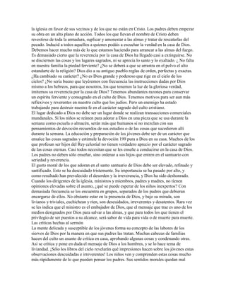la iglesia en favor de sus vecinos y de los que no están en Cristo. Los padres deben empezar
su obra en un alto plano de acción. Todos los que llevan el nombre de Cristo deben
revestirse de toda la armadura, suplicar y amonestar a las almas y tratar de rescatarlas del
pecado. Inducid a todos aquellos a quienes podáis a escuchar la verdad en la casa de Dios.
Debemos hacer mucho más de lo que estamos haciendo para arrancar a las almas del fuego.
Es demasiado cierto que la reverencia por la casa de Dios ha llegado casi a extinguirse. No
se disciernen las cosas y los lugares sagrados, ni se aprecia lo santo y lo exaltado. ¿ No falta
en nuestra familia la piedad ferviente? ¿No se deberá a que se arrastra en el polvo el alto
estandarte de la religión? Dios dio a su antiguo pueblo reglas de orden, perfectas y exactas.
¿Ha cambiado su carácter? ¿No es Dios grande y poderoso que rige en el cielo de los
cielos? ¿No sería bueno que leyéremos con frecuencia las instrucciones dadas por Dios
mismo a los hebreos, para que nosotros, los que tenemos la luz de la gloriosa verdad,
imitemos su reverencia por la casa de Dios? Tenemos abundantes razones para conservar
un espíritu ferviente y consagrado en el culto de Dios. Tenemos motivos para ser aun más
reflexivos y reverentes en nuestro culto que los judíos. Pero un enemigo ha estado
trabajando para destruir nuestra fe en el carácter sagrado del culto cristiano.
El lugar dedicado a Dios no debe ser un lugar donde se realizan transacciones comerciales
mundanales. Si los niños se reúnen para adorar a Dios en una pieza que se usa durante la
semana como escuela o almacén, serán más que humanos si no mezclan con sus
pensamientos de devoción recuerdos de sus estudios o de las cosas que sucedieron allí
durante la semana. La educación y preparación de los jóvenes debe ser de un carácter que
ensalce las cosas sagradas y estimule la devoción 199 pura a Dios en su casa. Muchos de los
que profesan ser hijos del Rey celestial no tienen verdadero aprecio por el carácter sagrado
de las cosas eternas. Casi todos necesitan que se les enseñe a conducirse en la casa de Dios.
Los padres no deben sólo enseñar, sino ordenar a sus hijos que entren en el santuario con
seriedad y reverencia.
El gusto moral de los que adoran en el santo santuario de Dios debe ser elevado, refinado y
santificado. Esto se ha descuidado tristemente. Su importancia se ha pasado por alto, y
como resultado han prevalecido el desorden y la irreverencia, y Dios ha sido deshonrado.
Cuando los dirigentes de la iglesia, ministros y miembros, padres y madres, no tienen
opiniones elevadas sobre el asunto, ¿qué se puede esperar de los niños inexpertos? Con
demasiada frecuencia se los encuentra en grupos, separados de los padres que debieran
encargarse de ellos. No obstante estar en la presencia de Dios, y bajo su mirada, son
livianos y triviales, cuchichean y ríen, son descuidados, irreverentes y desatentos. Rara vez
se les indica que el ministro es el embajador de Dios, que el mensaje que trae es uno de los
medios designados por Dios para salvar a las almas, y que para todos los que tienen el
privilegio de ser puestos a su alcance, será sabor de vida para vida o de muerte para muerte.
Las críticas hechas al sermón
La mente delicada y susceptible de los jóvenes forma su concepto de las labores de los
siervos de Dios por la manera en que sus padres las tratan. Muchas cabezas de familias
hacen del culto un asunto de crítica en casa, aprobando algunas cosas y condenando otras.
Así se critica y pone en duda el mensaje de Dios a los hombres, y se lo hace tema de
liviandad. ¡Sólo los libros del cielo revelarán qué impresiones hacen sobre los jóvenes estas
observaciones descuidadas e irreverentes! Los niños ven y comprenden estas cosas mucho
más rápidamente de lo que pueden pensar los padres. Sus sentidos morales quedan mal
 
