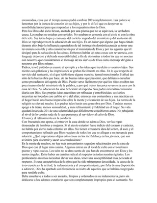 encauzados, cosa que el tiempo nunca podrá cambiar 200 completamente. Los padres se
lamentan por la dureza de corazón de sus hijos, y por lo difícil que es despertar su
sensibilidad moral para que respondan a los requerimientos de Dios.
Pero los libros del cielo llevan, anotada por una pluma que no se equivoca, la verdadera
causa. Los padres no estaban convertidos. No estaban en armonía con el cielo ni con la obra
del cielo. Sus ideas bajas y comunes del carácter sagrado del ministerio y del santuario de
Dios se reprodujeron en la educación de sus hijos. Es de dudar que alguno que haya estado
durante años bajo la influencia agostadora de tal instrucción doméstica pueda ya tener una
reverencia sensible y alta consideración por el ministerio de Dios y por los agentes que él
designó para la salvación de las almas. Debemos hablar de estas cosas con reverencia, con
lenguaje decoroso y delicada susceptibilidad, a fin de demostrar a todos los que se asocian
con nosotros que consideramos el mensaje de los siervos de Dios como mensaje dirigido a
nosotros por Dios mismo.
Padres, tened cuidado en cuanto al ejemplo y a las ideas que inculcáis a vuestros hijos. Sus
mentes son plásticas y las impresiones se graban fácilmente en ellas. En lo que respecta al
servicio del santuario, sí el que habló tiene alguna mancha, temed mencionarlo. Hablad tan
sólo de la buena obra que hace, de las buenas ideas que presentó, que debierais escuchar
como procedentes del agente de Dios. Puede verse fácilmente por qué los niños reciben tan
poca impresión del ministerio de la palabra, y por qué tienen tan poca reverencia para con la
casa de Dios. Su educación ha sido deficiente al respecto. Sus padres necesitan comunión
diaria con Dios. Sus propias ideas necesitan ser refinadas y ennoblecidas; sus labios
necesitan ser tocados con carbón vivo del altar; entonces sus costumbres y sus prácticas en
el hogar harán una buena impresión sobre la mente y el carácter de sus hijos. La norma de la
religión se elevará mucho. Los padres tales harán una gran obra por Dios. Tendrán menos
apego a la tierra, menos sensualidad, y más refinamiento y fidelidad en el hogar. Su vida
quedará investida 201 de una solemnidad que difícilmente concibieron antes. No rebajarán
al nivel de lo común nada de lo que pertenece al servicio y al culto de Dios.
El aseo y el refinamiento en la conducta
Con frecuencia me apena, al entrar en la casa donde se adora a Dios, ver las ropas
desaseadas de hombres y mujeres. Si el atavío exterior fuese indicio del corazón y carácter,
no habría por cierto nada celestial en ellos. No tienen verdadera idea del orden, el aseo y el
comportamiento refinado que Dios requiere de todos los que se allegan a su presencia para
adorarle. ¿Qué impresiones dejan estas cosas en los incrédulos y en los jóvenes, que son
avizores para discernir y sacar sus conclusiones?
En la mente de muchos, no hay más pensamientos sagrados relacionados con la casa de
Dios que con el lugar más común. Algunos entran en el local de culto con el sombrero
puesto y ropas sucias. Los tales no se dan cuenta de que han de encontrarse con Dios y los
santos ángeles. Debe haber un cambio radical al respecto en todas nuestras iglesias. Los
predicadores mismos necesitan elevar sus ideas, tener una susceptibilidad más delicada al
respecto. Es una característica de la obra que ha sido tristemente descuidada. A causa de la
irreverencia en la actitud, la indumentaria y el comportamiento, por falta de una disposición
a adorarle, Dios ha apartado con frecuencia su rostro de aquellos que se habían congregado
para rendirle culto.
Debe enseñarse a todos a ser aseados, limpios y ordenados en su indumentaria, pero sin
dedicarse a los adornos exteriores que son completamente impropios para el santuario. No
 