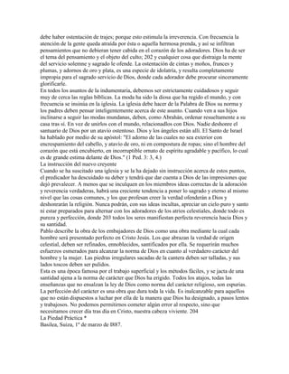 debe haber ostentación de trajes; porque esto estimula la irreverencia. Con frecuencia la
atención de la gente queda atraída por ésta o aquella hermosa prenda, y así se infiltran
pensamientos que no debieran tener cabida en el corazón de los adoradores. Dios ha de ser
el tema del pensamiento y el objeto del culto; 202 y cualquier cosa que distraiga la mente
del servicio solemne y sagrado le ofende. La ostentación de cintas y moños, frunces y
plumas, y adornos de oro y plata, es una especie de idolatría, y resulta completamente
impropia para el sagrado servicio de Dios, donde cada adorador debe procurar sinceramente
glorificarle.
En todos los asuntos de la indumentaria, debemos ser estrictamente cuidadosos y seguir
muy de cerca las reglas bíblicas. La moda ha sido la diosa que ha regido el mundo, y con
frecuencia se insinúa en la iglesia. La iglesia debe hacer de la Palabra de Dios su norma y
los padres deben pensar inteligentemente acerca de este asunto. Cuando ven a sus hijos
inclinarse a seguir las modas mundanas, deben, como Abrahán, ordenar resueltamente a su
casa tras sí. En vez de unirlos con el mundo, relacionadlos con Dios. Nadie deshonre el
santuario de Dios por un atavío ostentoso. Dios y los ángeles están allí. El Santo de Israel
ha hablado por medio de su apóstol: "El adorno de las cuales no sea exterior con
encrespamiento del cabello, y atavío de oro, ni en compostura de ropas; sino el hombre del
corazón que está encubierto, en incorruptible ornato de espíritu agradable y pacífico, lo cual
es de grande estima delante de Dios." (1 Ped. 3: 3, 4.)
La instrucción del nuevo creyente
Cuando se ha suscitado una iglesia y se la ha dejado sin instrucción acerca de estos puntos,
el predicador ha descuidado su deber y tendrá que dar cuenta a Dios de las impresiones que
dejó prevalecer. A menos que se inculquen en los miembros ideas correctas de la adoración
y reverencia verdaderas, habrá una creciente tendencia a poner lo sagrado y eterno al mismo
nivel que las cosas comunes, y los que profesan creer la verdad ofenderán a Dios y
deshonrarán la religión. Nunca podrán, con sus ideas incultas, apreciar un cielo puro y santo
ni estar preparados para alternar con los adoradores de los atrios celestiales, donde todo es
pureza y perfección, donde 203 todos los seres manifiestan perfecta reverencia hacia Dios y
su santidad.
Pablo describe la obra de los embajadores de Dios como una obra mediante la cual cada
hombre será presentado perfecto en Cristo Jesús. Los que abrazan la verdad de origen
celestial, deben ser refinados, ennoblecidos, santificados por ella. Se requerirán muchos
esfuerzos esmerados para alcanzar la norma de Dios en cuanto al verdadero carácter del
hombre y la mujer. Las piedras irregulares sacadas de la cantera deben ser talladas, y sus
lados toscos deben ser pulidos.
Esta es una época famosa por el trabajo superficial y los métodos fáciles, y se jacta de una
santidad ajena a la norma de carácter que Dios ha erigido. Todos los atajos, todas las
enseñanzas que no ensalzan la ley de Dios como norma del carácter religioso, son espurias.
La perfección del carácter es una obra que dura toda la vida. Es inalcanzable para aquellos
que no están dispuestos a luchar por ella de la manera que Dios ha designado, a pasos lentos
y trabajosos. No podemos permitirnos cometer algún error al respecto, sino que
necesitamos crecer día tras día en Cristo, nuestra cabeza viviente. 204
La Piedad Práctica *
Basilea, Suiza, 1º de marzo de I887.
 