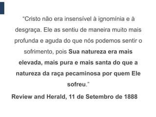 “Cristo não era insensível à ignomínia e à
 desgraça. Ele as sentiu de maneira muito mais
profunda e aguda do que nós podemos sentir o
    sofrimento, pois Sua natureza era mais
  elevada, mais pura e mais santa do que a
 natureza da raça pecaminosa por quem Ele
                   sofreu.”

Review and Herald, 11 de Setembro de 1888
 