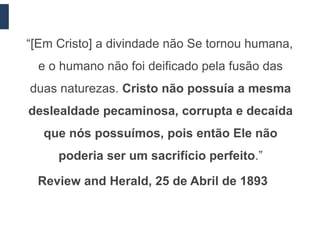 “[Em Cristo] a divindade não Se tornou humana,
  e o humano não foi deificado pela fusão das
duas naturezas. Cristo não possuía a mesma
deslealdade pecaminosa, corrupta e decaída
  que nós possuímos, pois então Ele não
     poderia ser um sacrifício perfeito.”

 Review and Herald, 25 de Abril de 1893
 