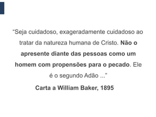 “Seja cuidadoso, exageradamente cuidadoso ao
  tratar da natureza humana de Cristo. Não o
  apresente diante das pessoas como um
homem com propensões para o pecado. Ele
            é o segundo Adão ...”

       Carta a William Baker, 1895
 