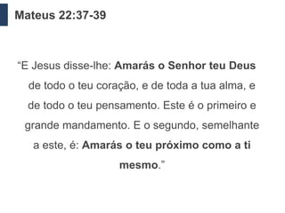 Mateus 22:37-39



“E Jesus disse-lhe: Amarás o Senhor teu Deus
  de todo o teu coração, e de toda a tua alma, e
  de todo o teu pensamento. Este é o primeiro e
 grande mandamento. E o segundo, semelhante
   a este, é: Amarás o teu próximo como a ti
                    mesmo.”
 