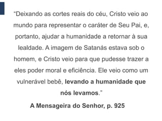 “Deixando as cortes reais do céu, Cristo veio ao
mundo para representar o caráter de Seu Pai, e,
portanto, ajudar a humanidade a retornar à sua
 lealdade. A imagem de Satanás estava sob o
homem, e Cristo veio para que pudesse trazer a
eles poder moral e eficiência. Ele veio como um
 vulnerável bebê, levando a humanidade que
                nós levamos.”

     A Mensageira do Senhor, p. 925
 