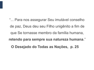 “... Para nos assegurar Seu imutável conselho
de paz, Deus deu seu Filho unigênito a fim de
que Se tornasse membro da família humana,
retendo para sempre sua natureza humana.”

 O Desejado do Todas as Nações, p. 25
 