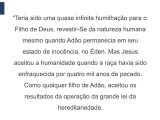 “Teria sido uma quase infinita humilhação para o
Filho de Deus, revestir-Se da natureza humana
   mesmo quando Adão permanecia em seu
   estado de inocência, no Éden. Mas Jesus
aceitou a humanidade quando a raça havia sido
  enfraquecida por quatro mil anos de pecado.
    Como qualquer filho de Adão, aceitou os
    resultados da operação da grande lei da
                hereditariedade.
 