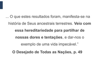 ... O que estes resultados foram, manifesta-se na
 história de Seus ancestrais terrestres. Veio com
     essa hereditariedade para partilhar de
     nossas dores e tentações, e dar-nos o
        exemplo de uma vida impecável.”

   O Desejado de Todas as Nações, p. 49
 