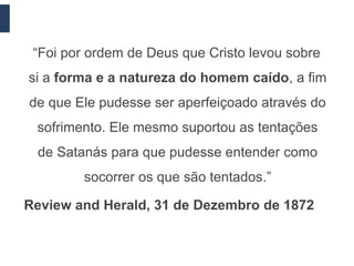 “Foi por ordem de Deus que Cristo levou sobre
si a forma e a natureza do homem caído, a fim
de que Ele pudesse ser aperfeiçoado através do
 sofrimento. Ele mesmo suportou as tentações
 de Satanás para que pudesse entender como
         socorrer os que são tentados.”

Review and Herald, 31 de Dezembro de 1872
 