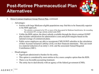 Post-Retiree Pharmaceutical Plan AlternativesDirect Contract Employer Group Waiver Plan, continued.Advantages:Entities with large Medicare-eligible populations may find this to be financially superior to the RDS approach.The subsidy is estimated to be 35% or more of the drug spend for Medicare beneficiaries, far exceeding the estimated 20% average subsidy yielded under RDS.  Unlike the RDS option, the direct subsidy available through the direct-contract EGWP plan includes subsidization for administrative costs and profit margins based on the national average of commercial plans.Public sector employers are able to incorporate CMS EGWP subsidies in the calculation of their Accrued Actuarial Liability (AAL) on their financial statements.  This can result in a material reduction of an entity’s AAL and the associated Annual Required Contribution (ARC).Disadvantages:Significant administrative burden for the entity.  This option is considered by most entities to be a more complex option than the RDS.There is no favorable accounting treatment.    The entity has to deal directly with an agency of the federal government (CMS).10