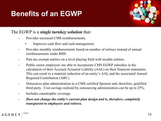 Benefits of an EGWP 	The EGWP is a single turnkey solution that: Provides increased CMS reimbursements.Improves cash flow and cash management.Provides monthly reimbursements based on number of retirees instead of annual reimbursements under RDS.  Puts tax exempt entities on a level playing field with taxable entities.  Public sector employers are able to incorporate CMS EGWP subsidies in the calculation of their Accrued Actuarial Liability (AAL) on their financial statements.  This can result in a material reduction of an entity’s AAL and the associated Annual Required Contribution (ARC).Outsources plan administration to a CMS certified Sponsor and, therefore, qualified third party.  Cost savings realized by outsourcing administration can be up to 25%.  Includes catastrophic coverage.  Does not change the entity’s current plan design and is, therefore, completely transparent to employees and retirees.13