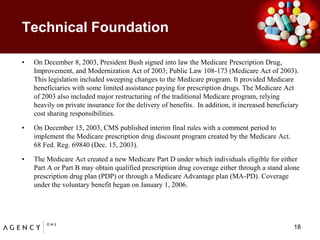 Technical Foundation	On December 8, 2003, President Bush signed into law the Medicare Prescription Drug, Improvement, and Modernization Act of 2003; Public Law 108-173 (Medicare Act of 2003). This legislation included sweeping changes to the Medicare program. It provided Medicare beneficiaries with some limited assistance paying for prescription drugs. The Medicare Act of 2003 also included major restructuring of the traditional Medicare program, relying heavily on private insurance for the delivery of benefits.  In addition, it increased beneficiary cost sharing responsibilities.On December 15, 2003, CMS published interim final rules with a comment period to implement the Medicare prescription drug discount program created by the Medicare Act.  68 Fed. Reg. 69840 (Dec. 15, 2003). The Medicare Act created a new Medicare Part D under which individuals eligible for either Part A or Part B may obtain qualified prescription drug coverage either through a stand alone prescription drug plan (PDP) or through a Medicare Advantage plan (MA-PD). Coverage under the voluntary benefit began on January 1, 2006.18