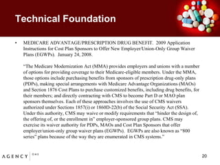 Technical Foundation	MEDICARE ADVANTAGE/PRESCRIPTION DRUG BENEFIT.  2009 Application Instructions for Cost Plan Sponsors to Offer New Employer/Union-Only Group Waiver Plans (EGWPs).  January 24, 2008.	“The Medicare Modernization Act (MMA) provides employers and unions with a numberof options for providing coverage to their Medicare-eligible members. Under the MMA,those options include purchasing benefits from sponsors of prescription drug-only plans(PDPs), making special arrangements with Medicare Advantage Organizations (MAOs)and Section 1876 Cost Plans to purchase customized benefits, including drug benefits, fortheir members; and directly contracting with CMS to become Part D or MAO plansponsors themselves. Each of these approaches involves the use of CMS waiversauthorized under Sections 1857(i) or 1860D-22(b) of the Social Security Act (SSA).Under this authority, CMS may waive or modify requirements that “hinder the design of,the offering of, or the enrollment in” employer-sponsored group plans. CMS mayexercise its waiver authority for PDPs, MAOs and Cost Plan Sponsors that offeremployer/union-only group waiver plans (EGWPs).  EGWPs are also known as “800series” plans because of the way they are enumerated in CMS systems.”20