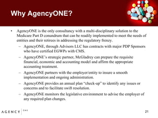 Why AgencyONE?AgencyONE is the only consultancy with a multi-disciplinary solution to the Medicare Part D conundrum that can be readily implemented to meet the needs of entities and their retirees in addressing the regulatory frenzy.  AgencyONE, through Advisors LLC has contracts with major PDP Sponsors who have certified EGWPs with CMS.AgencyONE’s strategic partner, McGladrey can prepare the requisite financial, economic and accounting model and affirm the appropriate accounting treatment.AgencyONE partners with the employer/entity to insure a smooth implementation and ongoing administration.AgencyONE provides an annual plan “check-up” to identify any issues or concerns and to facilitate swift resolution.  AgencyONE monitors the legislative environment to advise the employer of any required plan changes.  21