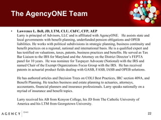 The AgencyONE TeamLawrence L. Bell, JD, LTM, CLU, ChFC, CFP, AEPLarry is principal of Advisors, LLC and is affiliated with AgencyONE.   He assists state and local governments with benefit planning, underfunded pension obligations and OPEB liabilities. He works with political subdivisions in strategic planning, business continuity and benefit practices on a regional, national and international basis. He is a qualified expert and has testified on valuations, taxes, patents, business practices and benefits. He served as Tax Bar Liaison to the IRS for Maryland and the Attorney on the District Director’s FEPTA panel for 10 years.  He was nominee for Taxpayer Advocate (National) with the IRS and named Chair of the Exempt Organizations Focus Group with the IRS.  He has received patents in actuarial product fields dealing with GASB, FASB, IASB and OPEB solutions. He has authored articles and Decision Trees on COLI Best Practices, IRC section 409A, and Benefit Planning. He teaches business and estate planning to actuaries, attorneys, accountants, financial planners and insurance professionals. Larry speaks nationally on a myriad of insurance and benefit topics.Larry received his AB from Kenyon College, his JD from The Catholic University of America and his LTM from Georgetown University.    22