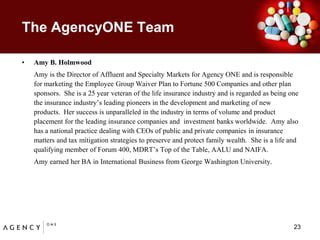 The AgencyONE TeamAmy B. HolmwoodAmy is the Director of Affluent and Specialty Markets for Agency ONE and is responsible for marketing the Employee Group Waiver Plan to Fortune 500 Companies and other plan sponsors.  She is a 25 year veteran of the life insurance industry and is regarded as being one the insurance industry’s leading pioneers in the development and marketing of new products.  Her success is unparalleled in the industry in terms of volume and product placement for the leading insurance companies and  investment banks worldwide.  Amy also has a national practice dealing with CEOs of public and private companies in insurance matters and tax mitigation strategies to preserve and protect family wealth.  She is a life and qualifying member of Forum 400, MDRT’s Top of the Table, AALU and NAIFA.  Amy earned her BA in International Business from George Washington University.23