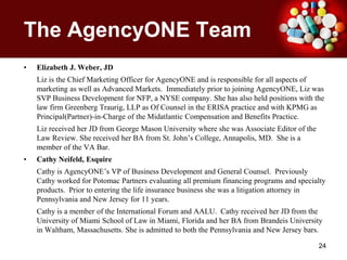 The AgencyONE TeamElizabeth J. Weber, JDLiz is the Chief Marketing Officer for AgencyONE and is responsible for all aspects of marketing as well as Advanced Markets.  Immediately prior to joining AgencyONE, Liz was SVP Business Development for NFP, a NYSE company. She has also held positions with the law firm Greenberg Traurig, LLP as Of Counsel in the ERISA practice and with KPMG as Principal(Partner)-in-Charge of the Midatlantic Compensation and Benefits Practice. Liz received her JD from George Mason University where she was Associate Editor of the Law Review. She received her BA from St. John’s College, Annapolis, MD.  She is a member of the VA Bar.Cathy Neifeld, EsquireCathy is AgencyONE’s VP of Business Development and General Counsel.  Previously Cathy worked for Potomac Partners evaluating all premium financing programs and specialty products.  Prior to entering the life insurance business she was a litigation attorney in Pennsylvania and New Jersey for 11 years.  Cathy is a member of the International Forum and AALU.  Cathy received her JD from the University of Miami School of Law in Miami, Florida and her BA from Brandeis University in Waltham, Massachusetts. She is admitted to both the Pennsylvania and New Jersey bars.24