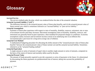 GlossaryAccrued Service	The service credited under the plan, which was rendered before the date of the actuarial valuation. Actuarial Accrued Liability (“AAL”)	The difference between (i) the actuarial present value of future plan benefits; and (ii) the actuarial present value of future normal cost, which is sometimes referred to as "accrued liability" or "past service liability.” Actuarial Assumptions	Estimates of future plan experience with respect to rates of mortality, disability, turnover, retirement, rate or rates of investment income and salary increases. Decrement assumptions (rates of mortality, disability, turnover, and retirement) are generally based on past experience, often modified for projected changes in conditions. Economic assumptions (salary increases and investment income) consist of an underlying rate in an inflation-free environment plus a provision for a long-term average rate of inflation.Actuarial Cost Method	A mathematical budgeting procedure for allocating the dollar amount of the "actuarial present value of future plan benefits" between the actuarial present value of future normal cost and the actuarial accrued liability. Sometimes referred to as the “actuarial funding method.” Actuarial Equivalent	A single amount or series of amounts of equal value to another single amount or series of amounts, computed on the basis of the rate(s) of interest and mortality tables used by the plan. Actuarial Present Value	The amount of funds presently required to provide a payment or series of payments in the future. It is determined by discounting the future payments at a predetermined rate of interest, taking into account the probability of payment.26