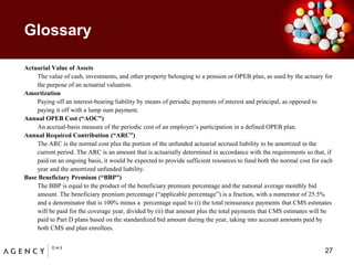 GlossaryActuarial Value of Assets 	The value of cash, investments, and other property belonging to a pension or OPEB plan, as used by the actuary for the purpose of an actuarial valuation. Amortization	Paying off an interest-bearing liability by means of periodic payments of interest and principal, as opposed to paying it off with a lump sum payment. Annual OPEB Cost (“AOC”)	An accrual-basis measure of the periodic cost of an employer’s participation in a defined OPEB plan.Annual Required Contribution (“ARC”)	The ARC is the normal cost plus the portion of the unfunded actuarial accrued liability to be amortized in the current period. The ARC is an amount that is actuarially determined in accordance with the requirements so that, if paid on an ongoing basis, it would be expected to provide sufficient resources to fund both the normal cost for each year and the amortized unfunded liability. Base Beneficiary Premium (“BBP”) The BBP is equal to the product of the beneficiary premium percentage and the national average monthly bid amount. The beneficiary premium percentage (“applicable percentage”) is a fraction, with a numerator of 25.5% and a denominator that is 100% minus a  percentage equal to (i) the total reinsurance payments that CMS estimates will be paid for the coverage year, divided by (ii) that amount plus the total payments that CMS estimates will be paid to Part D plans based on the standardized bid amount during the year, taking into account amounts paid by both CMS and plan enrollees. 27