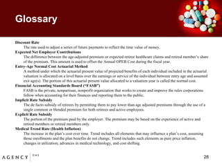 GlossaryDiscount Rate	The rate used to adjust a series of future payments to reflect the time value of money.Expected Net Employer Contributions	The difference between the age-adjusted premium or expected retiree healthcare claims and retired member’s share of the premium. This amount is used to offset the Annual OPEB Cost during the fiscal year.Entry-Age Normal Cost Actuarial Method 	A method under which the actuarial present value of projected benefits of each individual included in the actuarial valuation is allocated on a level basis over the earnings or service of the individual between entry age and assumed exit age(s). The portion of this actuarial present value allocated to a valuation year is called the normal cost.Financial Accounting Standards Board (“FASB”)	FASB is the private, nonpartisan, nonprofit organization that works to create and improve the rules corporations follow when accounting for their finances and reporting them to the public.Implicit Rate Subsidy 	The de facto subsidy of retirees by permitting them to pay lower than age adjusted premiums through the use of a single common or blended premium for both retirees and active employees. Explicit Rate Subsidy 	The portion of the premium paid by the employer. The premium may be based on the experience of active and retired members or retired members only. Medical Trend Rate (Health Inflation)	The increase in the plan’s cost over time. Trend includes all elements that may influence a plan’s cost, assuming those enrollments and the plan benefits do not change. Trend includes such elements as pure price inflation, changes in utilization, advances in medical technology, and cost shifting. 28