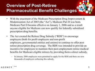Overview of Post-Retiree Pharmaceutical Benefit ChallengesWith the enactment of the Medicare Prescription Drug Improvement & Modernization Act of 2003 (the “Act”), Medicare Part D was born.  Medicare Part D became effective on January 1, 2006 and as a result anyone eligible for Medicare can now qualify for federally subsidized prescription drug benefits.  The Act created the Retiree Drug Subsidy (“RDS”) to encourage employers (both for profit employers and non-profit employers, governmental entities and unions) to continue to offer post retiree prescription drug coverage.  The RDS was intended to provide an incentive for employers to maintain their post-employment retiree medical benefits for Medicare eligible retirees by providing them a direct subsidy.   In January 2006 employers were permitted to apply for the RDS and there are now thousands of employers collecting this subsidy.    3