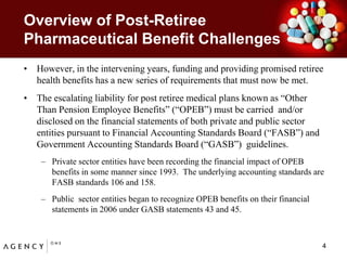 Overview of Post-Retiree Pharmaceutical Benefit ChallengesHowever, in the intervening years, funding and providing promised retiree health benefits has a new series of requirements that must now be met.  The escalating liability for post retiree medical plans known as “Other Than Pension Employee Benefits” (“OPEB”) must be carried  and/or disclosed on the financial statements of both private and public sector entities pursuant to Financial Accounting Standards Board (“FASB”) and Government Accounting Standards Board (“GASB”)  guidelines. Private sector entities have been recording the financial impact of OPEB benefits in some manner since 1993.  The underlying accounting standards are FASB standards 106 and 158.Public  sector entities began to recognize OPEB benefits on their financial statements in 2006 under GASB statements 43 and 45.4