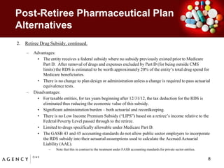 Post-Retiree Pharmaceutical Plan AlternativesRetiree Drug Subsidy, continued.Advantages:The entity receives a federal subsidy where no subsidy previously existed prior to Medicare Part D.  After removal of drugs and expenses excluded by Part D (for being outside CMS limits) the RDS is estimated to be worth approximately 20% of the entity’s total drug spend for Medicare beneficiaries.    There is no change to plan design or administration unless a change is required to pass actuarial equivalence tests.Disadvantages:For taxable entities, for tax years beginning after 12/31/12, the tax deduction for the RDS is eliminated thus reducing the economic value of this subsidy.  Significant administration burden – both actuarial and recordkeeping.There is no Low Income Premium Subsidy (“LIPS”) based on a retiree’s income relative to the Federal Poverty Level passed through to the retiree.Limited to drugs specifically allowable under Medicare Part D.The GASB 43 and 45 accounting standards do not allow public sector employers to incorporate the RDS subsidy into their actuarial assumptions used to calculate the Accrued Actuarial Liability (AAL).  Note that this in contrast to the treatment under FASB accounting standards for private sector entities.   8