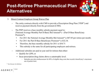 Post-Retiree Pharmaceutical Plan AlternativesDirect Contract Employer Group Waiver PlanThe entity contracts directly with CMS to provide a Prescription Drug Plan (“PDP”) and receives payment directly from the government (CMS).  The PDP receives a base monthly subsidy payment equal to:                          	(National Average Monthly Part D Basic Bid Amount*) – (Part D Base Beneficiary Premium*).For 2011 the National Average Monthly Bid Amount* is $87.05 per retiree per month.For 2011 the Part D Base Beneficiary Premium* is $32.34.Therefore, the base monthly subsidy for 2011 is $54.71This subsidy is the same for all participating employers and retirees.  Additional subsidies are paid at year end for retirees that either:Qualify for LIPS, orIncur prescription drug claims above a catastrophic level. Subsidies provide reimbursement for 80% of eligible drug costs that exceed a beneficiary’s maximum out of pocket limit.*  See Glossary for definition9