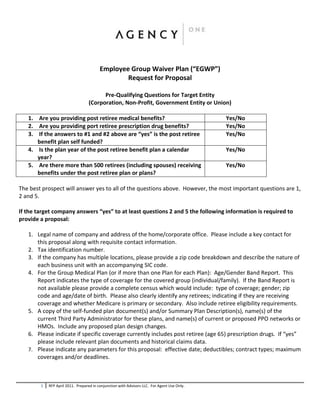 Employee Group Waiver Plan (“EGWP”)
                                                 Request for Proposal

                                        Pre-Qualifying Questions for Target Entity
                                  (Corporation, Non-Profit, Government Entity or Union)

   1. Are you providing post retiree medical benefits?                                       Yes/No
   2. Are you providing port retiree prescription drug benefits?                             Yes/No
   3. If the answers to #1 and #2 above are “yes” is the post retiree                        Yes/No
      benefit plan self funded?
   4. Is the plan year of the post retiree benefit plan a calendar                           Yes/No
      year?
   5. Are there more than 500 retirees (including spouses) receiving                         Yes/No
      benefits under the post retiree plan or plans?

The best prospect will answer yes to all of the questions above. However, the most important questions are 1,
2 and 5.

If the target company answers “yes” to at least questions 2 and 5 the following information is required to
provide a proposal:

   1. Legal name of company and address of the home/corporate office. Please include a key contact for
      this proposal along with requisite contact information.
   2. Tax identification number.
   3. If the company has multiple locations, please provide a zip code breakdown and describe the nature of
      each business unit with an accompanying SIC code.
   4. For the Group Medical Plan (or if more than one Plan for each Plan): Age/Gender Band Report. This
      Report indicates the type of coverage for the covered group (individual/family). If the Band Report is
      not available please provide a complete census which would include: type of coverage; gender; zip
      code and age/date of birth. Please also clearly identify any retirees; indicating if they are receiving
      coverage and whether Medicare is primary or secondary. Also include retiree eligibility requirements.
   5. A copy of the self-funded plan document(s) and/or Summary Plan Description(s), name(s) of the
      current Third Party Administrator for these plans, and name(s) of current or proposed PPO networks or
      HMOs. Include any proposed plan design changes.
   6. Please indicate if specific coverage currently includes post retiree (age 65) prescription drugs. If “yes”
      please include relevant plan documents and historical claims data.
   7. Please indicate any parameters for this proposal: effective date; deductibles; contract types; maximum
      coverages and/or deadlines.



        1   RFP April 2011. Prepared in conjunction with Advisors LLC. For Agent Use Only.
 