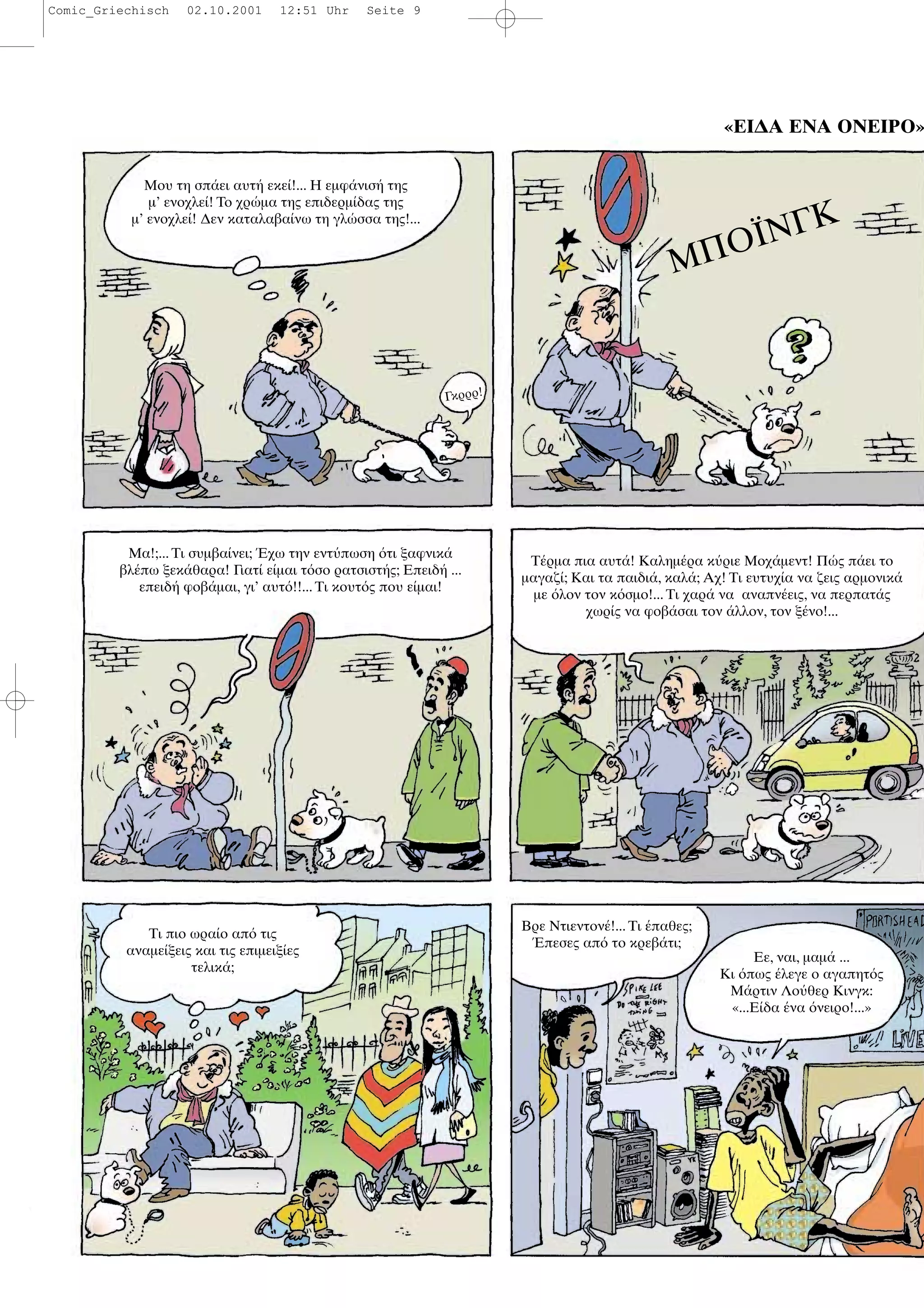 «ΕΙ∆Α ΕΝΑ ΟΝΕΙΡΟ»
Μου τη σπ ει αυτ εκε !... Η εµφ νισ της
µ’ ενοχλε ! Το χρ µα της επιδερµ δας της
µ’ ενοχλε ! ∆εν καταλαβα νω τη γλ σσα της!...
ΜΠΟΪΝΓΚ
Γκρρρ!
Μα!;... Τι συµβα νει; χω την εντ πωση τι ξαφνικ
βλ πω ξεκ θαρα! Γιατ ε µαι τ σο ρατσιστ ς; Επειδ ...
επειδ φοβ µαι, γι’ αυτ !!... Τι κουτ ς που ε µαι!
Τ ρµα πια αυτ ! Καληµ ρα κ ριε Μοχ µεντ! Π ς π ει το
µαγαζ ; Και τα παιδι , καλ ; Αχ! Τι ευτυχ α να ζεις αρµονικ
µε λον τον κ σµο!... Τι χαρ να αναπν εις, να περπατ ς
χωρ ς να φοβ σαι τον λλον, τον ξ νο!...
Τι πιο ωρα ο απ τις
αναµε ξεις και τις επιµειξ ες
τελικ ;
Βρε Ντιεντον !... Τι παθες;
πεσες απ το κρεβ τι;
Εε, ναι, µαµ ...
Κι πως λεγε ο αγαπητ ς
Μ ρτιν Λο θερ Κινγκ:
«...Ε δα να νειρο!...»
Comic_Griechisch 02.10.2001 12:51 Uhr Seite 9
 