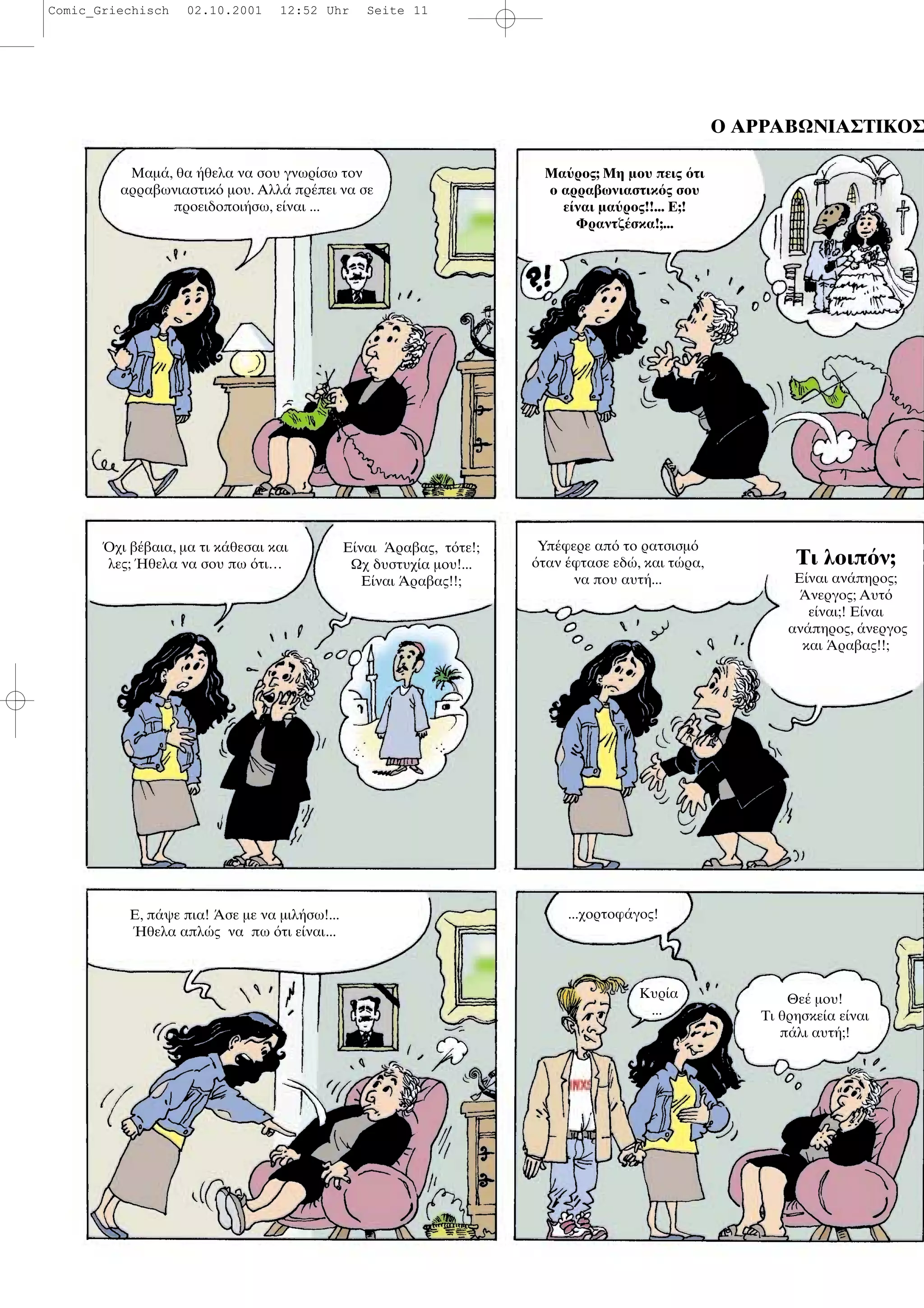 Ο ΑΡΡΑΒΩΝΙΑΣΤΙΚΟΣ
Μαµ , θα θελα να σου γνωρ σω τον
αρραβωνιαστικ µου. Αλλ πρ πει να σε
προειδοποι σω, ε ναι ...
Μα ρος; Μη µου πεις τι
ο αρραβωνιαστικ ς σου
ε ναι µα ρος!!... Ε;!
Φραντζ σκα!;...
χι β βαια, µα τι κ θεσαι και
λες; θελα να σου πω τι…
Ε ναι ραβας, τ τε!;
Ωχ δυστυχ α µου!...
Ε ναι ραβας!!;
Υπ φερε απ το ρατσισµ
ταν φτασε εδ , και τ ρα,
να που αυτ ...
Τι λοιπ ν;
Ε ναι αν πηρος;
νεργος; Αυτ
ε ναι;! Ε ναι
αν πηρος, νεργος
και ραβας!!;
Ε, π ψε πια! σε µε να µιλ σω!...
θελα απλ ς να πω τι ε ναι...
...χορτοφ γος!
Κυρ α
...
Θε µου!
Τι θρησκε α ε ναι
π λι αυτ ;!
Comic_Griechisch 02.10.2001 12:52 Uhr Seite 11
 