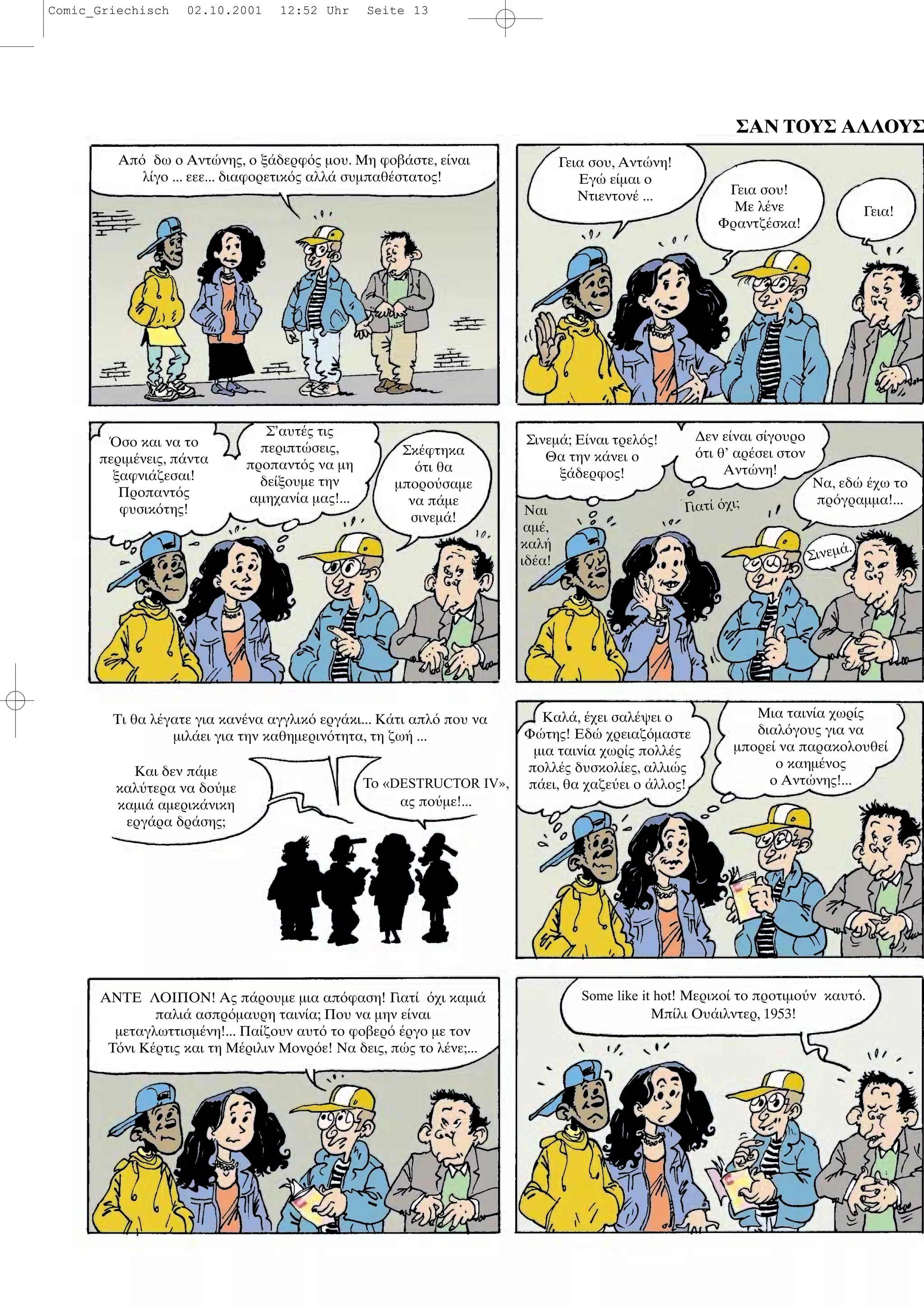 ΣΑΝ ΤΟΥΣ ΑΛΛΟΥΣ
Απ δω ο Αντ νης, ο ξ δερφ ς µου. Μη φοβ στε, ε ναι
λ γο ... εεε... διαφορετικ ς αλλ συµπαθ στατος!
Γεια σου, Αντ νη!
Εγ ε µαι ο
Ντιεντον ... Γεια σου!
Με λ νε
Φραντζ σκα!
Γεια!
σο και να το
περιµ νεις, π ντα
ξαφνι ζεσαι!
Προπαντ ς
φυσικ της!
Σ’αυτ ς τις
περιπτ σεις,
προπαντ ς να µη
δε ξουµε την
αµηχαν α µας!...
Σκ φτηκα
τι θα
µπορο σαµε
να π µε
σινεµ !
Σινεµ ; Ε ναι τρελ ς!
Θα την κ νει ο
ξ δερφος!
Ναι
αµ ,
καλ
ιδ α!
∆εν ε ναι σ γουρο
τι θ’ αρ σει στον
Αντ νη!
Γιατ χι;
Να, εδ χω το
πρ γραµµα!...
Και δεν π µε
καλ τερα να δο µε
καµι αµερικ νικη
εργ ρα δρ σης;
Το «DESTRUCTOR IV»,
ας πο µε!...
Καλ , χει σαλ ψει ο
Φ της! Εδ χρειαζ µαστε
µια ταιν α χωρ ς πολλ ς
πολλ ς δυσκολ ες, αλλι ς
π ει, θα χαζε ει ο λλος!
Μια ταιν α χωρ ς
διαλ γους για να
µπορε να παρακολουθε
ο καηµ νος
ο Αντ νης!...
ΑΝΤΕ ΛΟΙΠΟΝ! Ας π ρουµε µια απ φαση! Γιατ χι καµι
παλι ασπρ µαυρη ταιν α; Που να µην ε ναι
µεταγλωττισµ νη!... Πα ζουν αυτ το φοβερ ργο µε τον
Τ νι Κ ρτις και τη Μ ριλιν Μονρ ε! Να δεις, π ς το λ νε;...
Some like it hot! Μερικο το προτιµο ν καυτ .
Μπ λι Ου ιλντερ, 1953!
Σινεµ .
Τι θα λ γατε για καν να αγγλικ εργ κι... Κ τι απλ που να
µιλ ει για την καθηµεριν τητα, τη ζω ...
Comic_Griechisch 02.10.2001 12:52 Uhr Seite 13
 