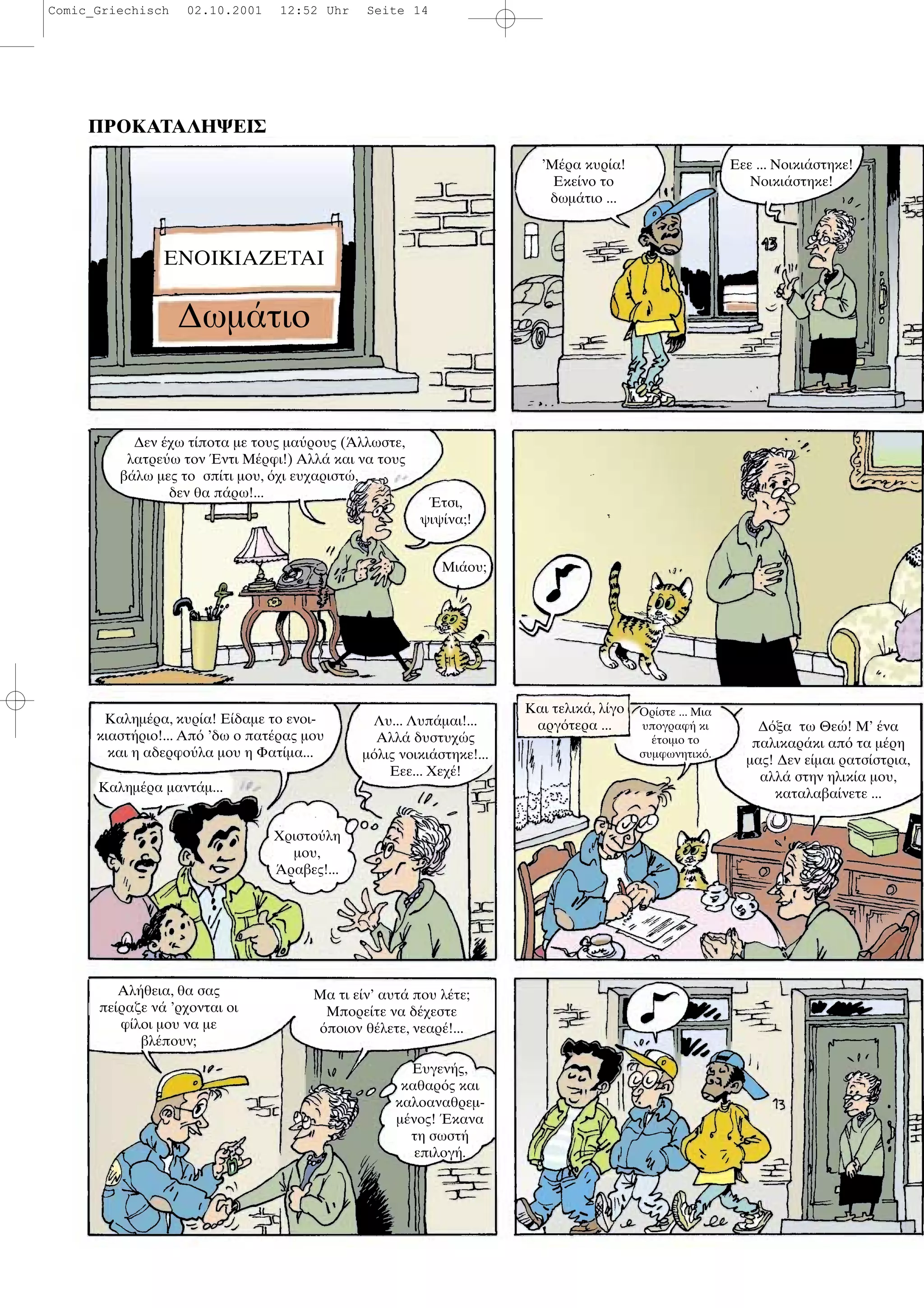 ΠΡΟΚΑΤΑΛΗΨΕΙΣ
ΕΝΟΙΚΙΑΖΕΤΑΙ
∆ωµ τιο
’Μ ρα κυρ α!
Εκε νο το
δωµ τιο ...
Εεε ... Νοικι στηκε!
Νοικι στηκε!
∆εν χω τ ποτα µε τους µα ρους ( λλωστε,
λατρε ω τον ντι Μ ρφι!) Αλλ και να τους
β λω µες το σπ τι µου, χι ευχαριστ ,
δεν θα π ρω!...
τσι,
ψιψ να;!
Μι ου;
Καληµ ρα, κυρ α! Ε δαµε το ενοι-
κιαστ ριο!... Απ ’δω ο πατ ρας µου
και η αδερφο λα µου η Φατ µα...
Καληµ ρα µαντ µ...
Χριστο λη
µου,
ραβες!...
Λυ... Λυπ µαι!...
Αλλ δυστυχ ς
µ λις νοικι στηκε!...
Εεε... Χεχ !
Και τελικ , λ γο
αργ τερα ...
Ορ στε ... Μια
υπογραφ κι
τοιµο το
συµφωνητικ .
∆ ξα τω Θε ! Μ’ να
παλικαρ κι απ τα µ ρη
µας! ∆εν ε µαι ρατσ στρια,
αλλ στην ηλικ α µου,
καταλαβα νετε ...
Αλ θεια, θα σας
πε ραζε ν ’ρχονται οι
φ λοι µου να µε
βλ πουν;
Μα τι ε ν’ αυτ που λ τε;
Μπορε τε να δ χεστε
ποιον θ λετε, νεαρ !...
Ευγεν ς,
καθαρ ς και
καλοαναθρεµ-
µ νος! κανα
τη σωστ
επιλογ .
Comic_Griechisch 02.10.2001 12:52 Uhr Seite 14
 