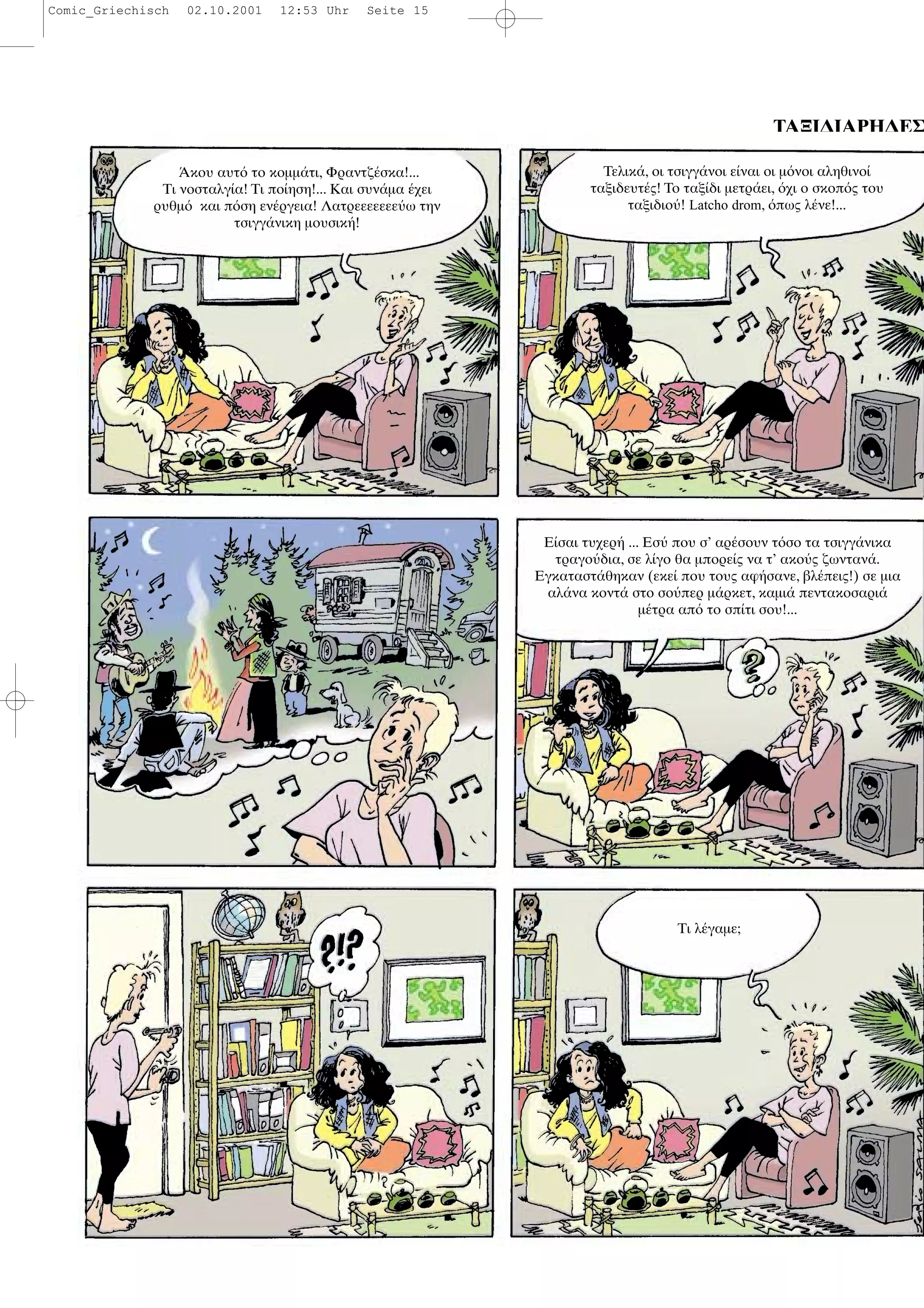 ΤΑΞΙ∆ΙΑΡΗ∆ΕΣ
κου αυτ το κοµµ τι, Φραντζ σκα!...
Τι νοσταλγ α! Τι πο ηση!... Και συν µα χει
ρυθµ και π ση εν ργεια! Λατρεεεεεεε ω την
τσιγγ νικη µουσικ !
Τελικ , οι τσιγγ νοι ε ναι οι µ νοι αληθινο
ταξιδευτ ς! Το ταξ δι µετρ ει, χι ο σκοπ ς του
ταξιδιο ! Latcho drom, πως λ νε!...
Ε σαι τυχερ ... Εσ που σ’ αρ σουν τ σο τα τσιγγ νικα
τραγο δια, σε λ γο θα µπορε ς να τ’ ακο ς ζωνταν .
Εγκαταστ θηκαν (εκε που τους αφ σανε, βλ πεις!) σε µια
αλ να κοντ στο σο περ µ ρκετ, καµι πεντακοσαρι
µ τρα απ το σπ τι σου!...
Τι λ γαµε;
Comic_Griechisch 02.10.2001 12:53 Uhr Seite 15
 