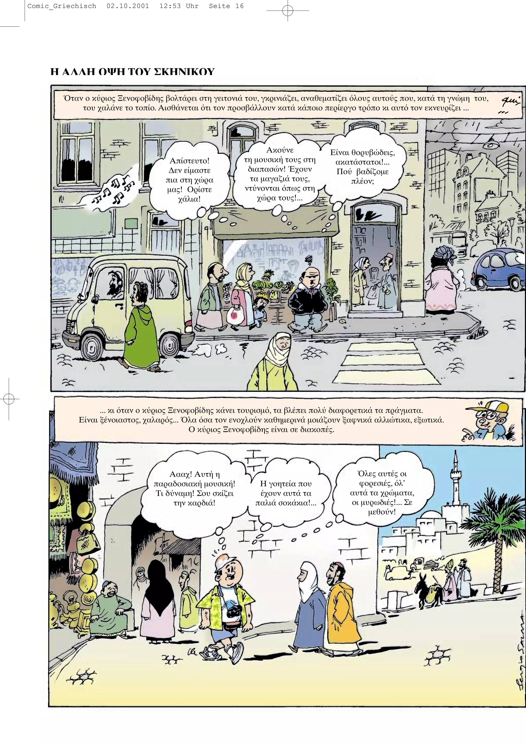 Η ΑΛΛΗ ΟΨΗ ΤΟΥ ΣΚΗΝΙΚΟΥ
ταν ο κ ριος Ξενοφοβ δης βολτ ρει στη γειτονι του, γκρινι ζει, αναθεµατ ζει λους αυτο ς που, κατ τη γν µη του,
του χαλ νε το τοπ ο. Αισθ νεται τι τον προσβ λλουν κατ κ ποιο περ εργο τρ πο κι αυτ τον εκνευρ ζει ...
Απ στευτο!
∆εν ε µαστε
πια στη χ ρα
µας! Ορ στε
χ λια!
Ακο νε
τη µουσικ τους στη
διαπασ ν! χουν
τα µαγαζι τους,
ντ νονται πως στη
χ ρα τους!...
Ε ναι θορυβ δεις,
ακατ στατοι!...
Πο βαδ ζοµε
πλ ον;
... κι ταν ο κ ριος Ξενοφοβ δης κ νει τουρισµ , τα βλ πει πολ διαφορετικ τα πρ γµατα.
Ε ναι ξ νοιαστος, χαλαρ ς... λα σα τον ενοχλο ν καθηµεριν µοι ζουν ξαφνικ αλλι τικα, εξωτικ .
Ο κ ριος Ξενοφοβ δης ε ναι σε διακοπ ς.
Αααχ! Αυτ η
παραδοσιακ µουσικ !
Τι δ ναµη! Σου σκ ζει
την καρδι !
Η γοητε α που
χουν αυτ τα
παλι σοκ κια!...
λες αυτ ς οι
φορεσι ς, λ’
αυτ τα χρ µατα,
οι µυρωδι ς!... Σε
µεθο ν!
Comic_Griechisch 02.10.2001 12:53 Uhr Seite 16
 