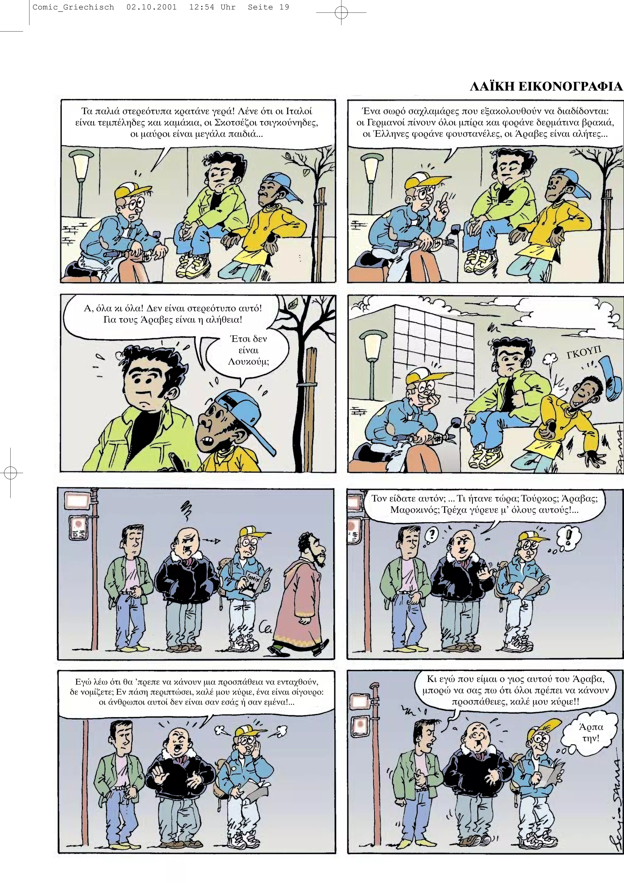 ΛΑΪΚΗ ΕΙΚΟΝΟΓΡΑΦΙΑ
Τα παλι στερε τυπα κρατ νε γερ ! Λ νε τι οι Ιταλο
ε ναι τεµπ ληδες και καµ κια, οι Σκοτσ ζοι τσιγκο νηδες,
οι µα ροι ε ναι µεγ λα παιδι ...
να σωρ σαχλαµ ρες που εξακολουθο ν να διαδ δονται:
οι Γερµανο π νουν λοι µπ ρα και φορ νε δερµ τινα βρακι ,
οι λληνες φορ νε φουσταν λες, οι ραβες ε ναι αλ τες...
Α, λα κι λα! ∆εν ε ναι στερε τυπο αυτ !
Για τους ραβες ε ναι η αλ θεια!
τσι δεν
ε ναι
Λουκο µ;
ΓΚΟΥΠ
Εγ λ ω τι θα ’πρεπε να κ νουν µια προσπ θεια να ενταχθο ν,
δε νοµ ζετε; Εν π ση περιπτ σει, καλ µου κ ριε, να ε ναι σ γουρο:
οι νθρωποι αυτο δεν ε ναι σαν εσ ς σαν εµ να!...
Κι εγ που ε µαι ο γιος αυτο του ραβα,
µπορ να σας πω τι λοι πρ πει να κ νουν
προσπ θειες, καλ µου κ ριε!!
ρπα
την!
Τον ε δατε αυτ ν; ... Τι τανε τ ρα; Το ρκος; ραβας;
Μαροκιν ς; Τρ χα γ ρευε µ’ λους αυτο ς!...
Comic_Griechisch 02.10.2001 12:54 Uhr Seite 19
 