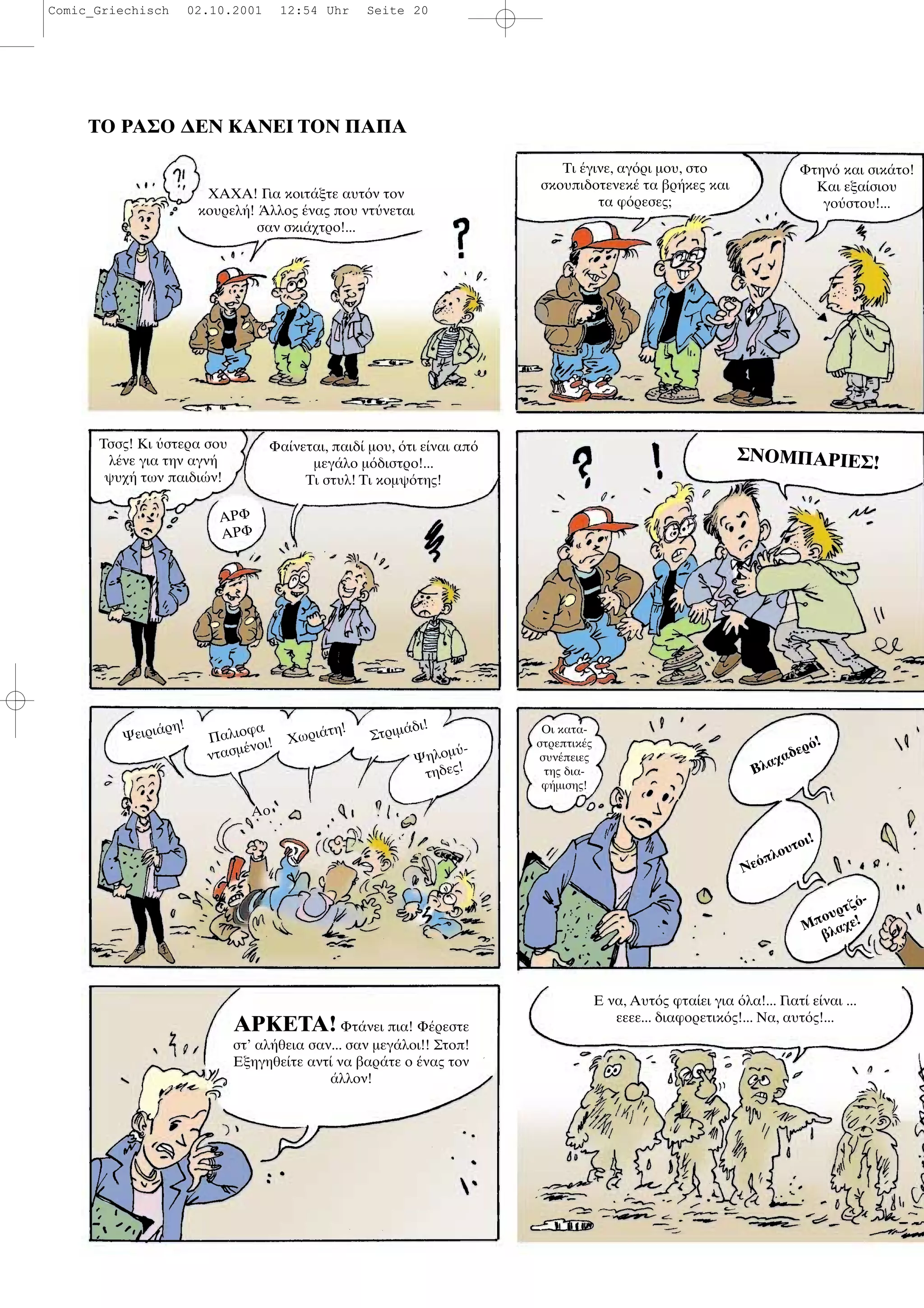 ΤΟ ΡΑΣΟ ∆ΕΝ ΚΑΝΕΙ ΤΟΝ ΠΑΠΑ
ΧΑΧΑ! Για κοιτ ξτε αυτ ν τον
κουρελ ! λλος νας που ντ νεται
σαν σκι χτρο!...
Τι γινε, αγ ρι µου, στο
σκουπιδοτενεκ τα βρ κες και
τα φ ρεσες;
Φτην και σικ το!
Και εξα σιου
γο στου!...
Τσσς! Κι στερα σου
λ νε για την αγν
ψυχ των παιδι ν!
ΑΡΦ
ΑΡΦ
Φα νεται, παιδ µου, τι ε ναι απ
µεγ λο µ διστρο!...
Τι στυλ! Τι κοµψ της!
ΣΝΟΜΠΑΡΙΕΣ!
Ψειρι ρη!
Παλιοφα
ντασµ νοι! Χωρι τη!
Στριµ δι!
Ψηλοµ -
τηδες!
Αο
Οι κατα-
στρεπτικ ς
συν πειες
της δια-
φ µισης!
Βλαχαδερ !
Νε πλουτοι!
Μπουρτζ -
βλαχε!
ΑΡΚΕΤΑ! Φτ νει πια! Φ ρεστε
στ’ αλ θεια σαν... σαν µεγ λοι!! Στοπ!
Εξηγηθε τε αντ να βαρ τε ο νας τον
λλον!
Ε να, Αυτ ς φτα ει για λα!... Γιατ ε ναι ...
εεεε... διαφορετικ ς!... Να, αυτ ς!...
Comic_Griechisch 02.10.2001 12:54 Uhr Seite 20
 