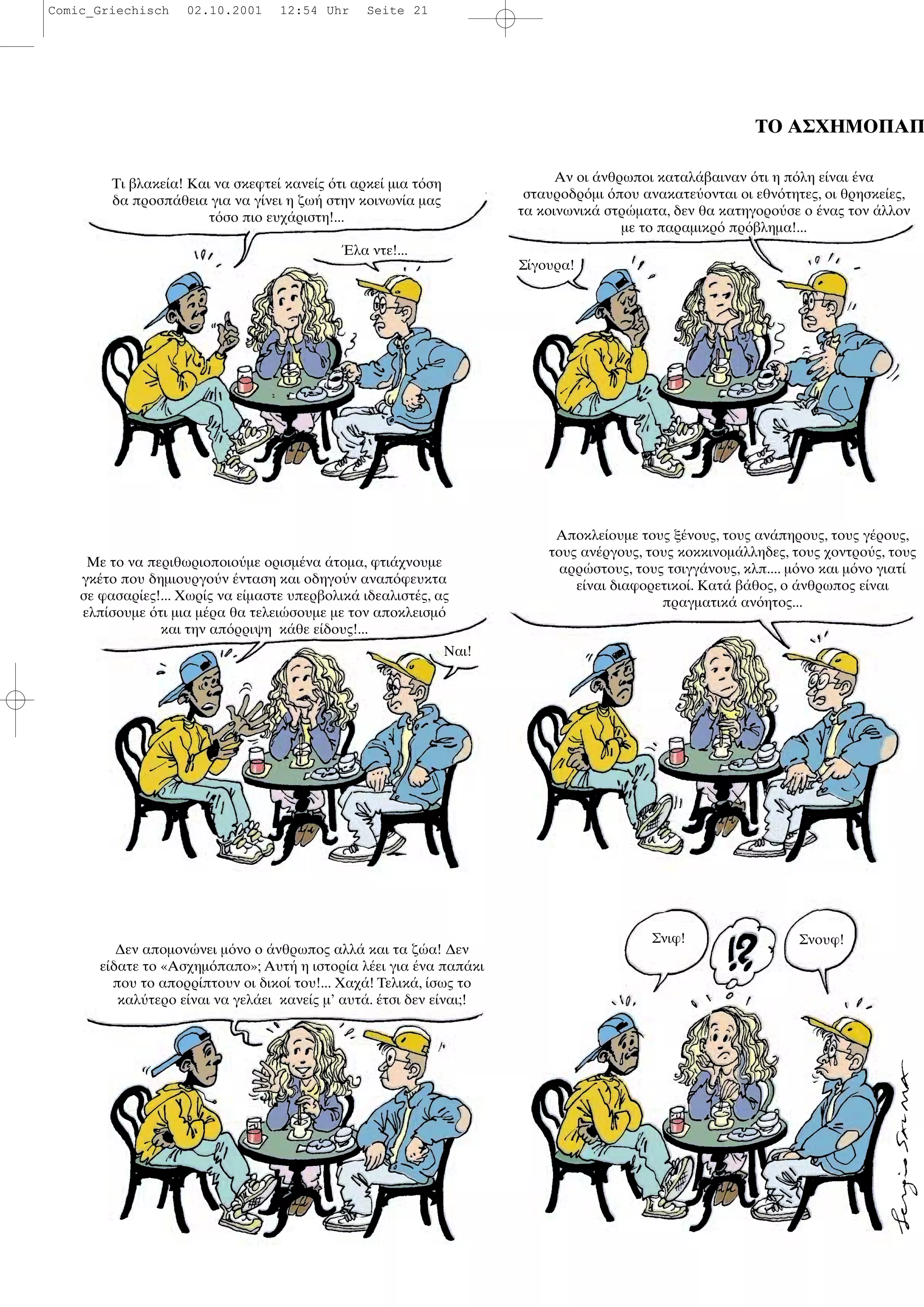 ΤΟ ΑΣΧΗΜΟΠΑΠ
Τι βλακε α! Και να σκεφτε κανε ς τι αρκε µια τ ση
δα προσπ θεια για να γ νει η ζω στην κοινων α µας
τ σο πιο ευχ ριστη!...
λα ντε!...
Αν οι νθρωποι καταλ βαιναν τι η π λη ε ναι να
σταυροδρ µι που ανακατε ονται οι εθν τητες, οι θρησκε ες,
τα κοινωνικ στρ µατα, δεν θα κατηγορο σε ο νας τον λλον
µε το παραµικρ πρ βληµα!...
Με το να περιθωριοποιο µε ορισµ να τοµα, φτι χνουµε
γκ το που δηµιουργο ν νταση και οδηγο ν αναπ φευκτα
σε φασαρ ες!... Χωρ ς να ε µαστε υπερβολικ ιδεαλιστ ς, ας
ελπ σουµε τι µια µ ρα θα τελει σουµε µε τον αποκλεισµ
και την απ ρριψη κ θε ε δους!...
Ναι!
Αποκλε ουµε τους ξ νους, τους αν πηρους, τους γ ρους,
τους αν ργους, τους κοκκινοµ λληδες, τους χοντρο ς, τους
αρρ στους, τους τσιγγ νους, κλπ.... µ νο και µ νο γιατ
ε ναι διαφορετικο . Κατ β θος, ο νθρωπος ε ναι
πραγµατικ αν ητος...
∆εν αποµον νει µ νο ο νθρωπος αλλ και τα ζ α! ∆εν
ε δατε το «Ασχηµ παπο»; Αυτ η ιστορ α λ ει για να παπ κι
που το απορρ πτουν οι δικο του!... Χαχ ! Τελικ , σως το
καλ τερο ε ναι να γελ ει κανε ς µ’ αυτ . τσι δεν ε ναι;!
Σνιφ! Σνουφ!
Σ γουρα!
Comic_Griechisch 02.10.2001 12:54 Uhr Seite 21
 