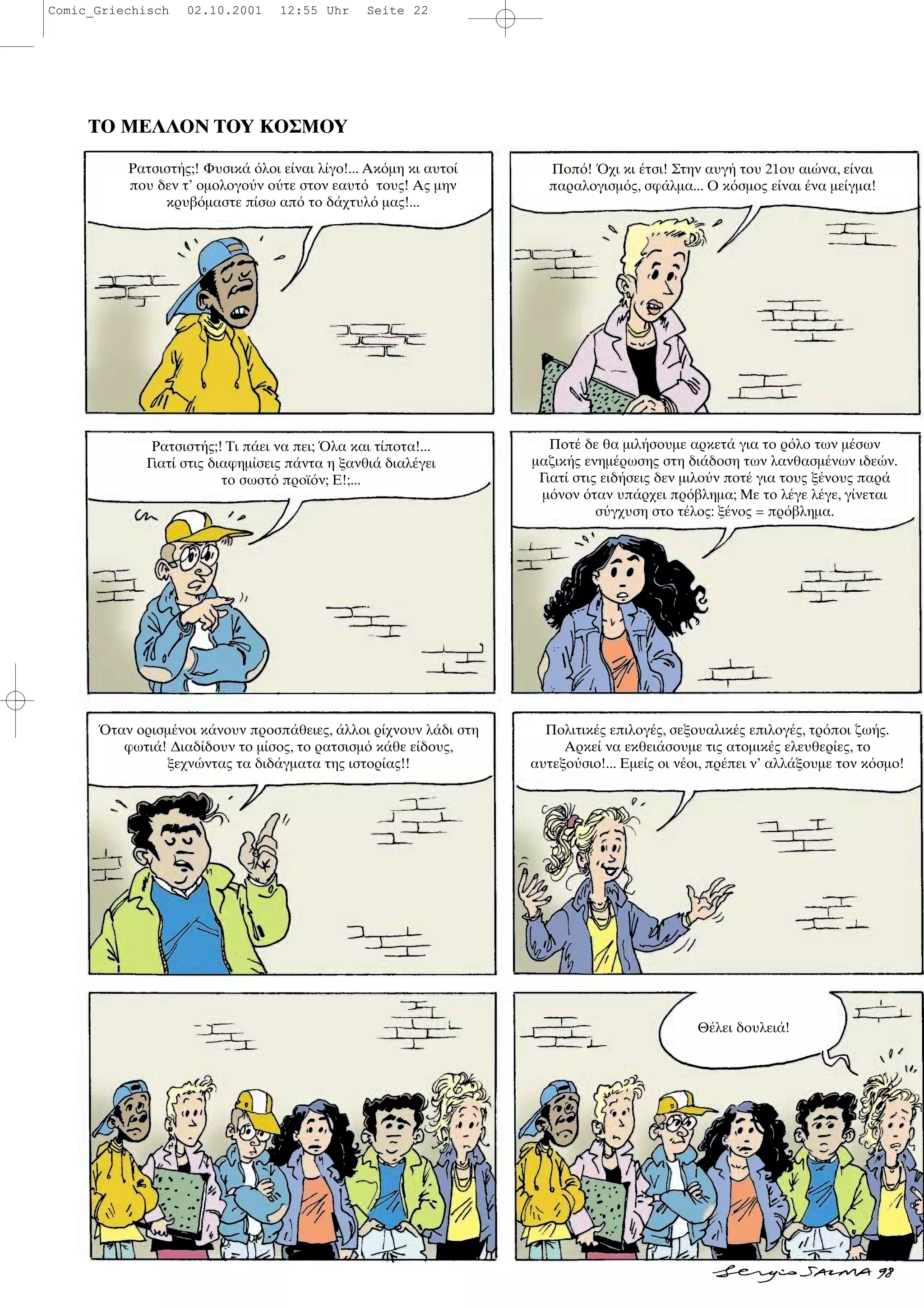 ΤΟ ΜΕΛΛΟΝ ΤΟΥ ΚΟΣΜΟΥ
Ρατσιστ ς;! Φυσικ λοι ε ναι λ γο!... Ακ µη κι αυτο
που δεν τ’ οµολογο ν ο τε στον εαυτ τους! Ας µην
κρυβ µαστε π σω απ το δ χτυλ µας!...
Ποπ ! χι κι τσι! Στην αυγ του 21ου αι να, ε ναι
παραλογισµ ς, σφ λµα... Ο κ σµος ε ναι να µε γµα!
Ρατσιστ ς;! Τι π ει να πει; λα και τ ποτα!...
Γιατ στις διαφηµ σεις π ντα η ξανθι διαλ γει
το σωστ προϊ ν; Ε!;...
Ποτ δε θα µιλ σουµε αρκετ για το ρ λο των µ σων
µαζικ ς ενηµ ρωσης στη δι δοση των λανθασµ νων ιδε ν.
Γιατ στις ειδ σεις δεν µιλο ν ποτ για τους ξ νους παρ
µ νον ταν υπ ρχει πρ βληµα; Με το λ γε λ γε, γ νεται
σ γχυση στο τ λος: ξ νος = πρ βληµα.
ταν ορισµ νοι κ νουν προσπ θειες, λλοι ρ χνουν λ δι στη
φωτι ! ∆ιαδ δουν το µ σος, το ρατσισµ κ θε ε δους,
ξεχν ντας τα διδ γµατα της ιστορ ας!!
Πολιτικ ς επιλογ ς, σεξουαλικ ς επιλογ ς, τρ ποι ζω ς.
Αρκε να εκθει σουµε τις ατοµικ ς ελευθερ ες, το
αυτεξο σιο!... Εµε ς οι ν οι, πρ πει ν’ αλλ ξουµε τον κ σµο!
Θ λει δουλει !
Comic_Griechisch 02.10.2001 12:55 Uhr Seite 22
 