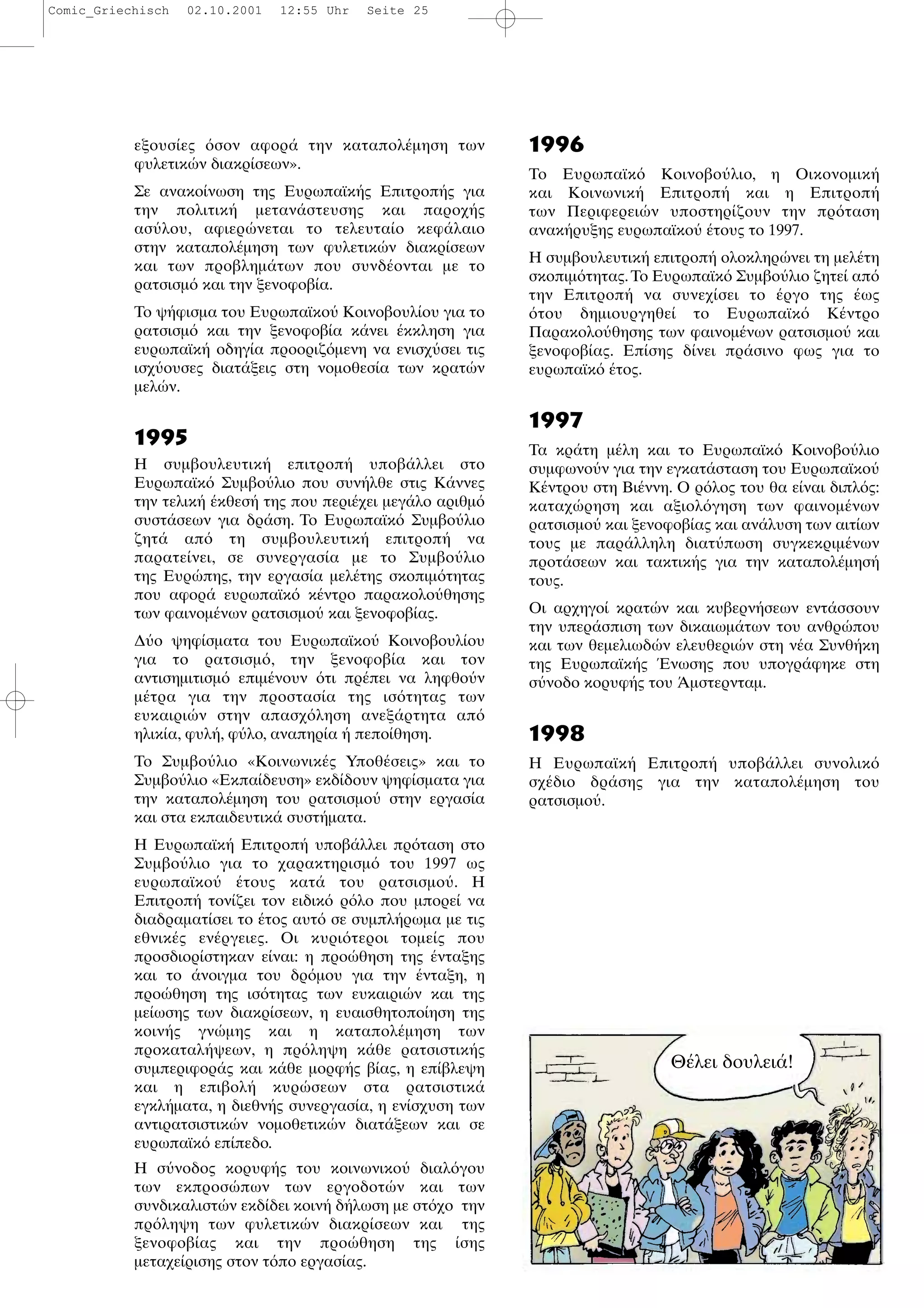εξουσ ες σον αφορ την καταπολ µηση των
φυλετικ ν διακρ σεων».
Σε ανακο νωση της Ευρωπαϊκ ς Επιτροπ ς για
την πολιτικ µεταν στευσης και παροχ ς
ασ λου, αφιερ νεται το τελευτα ο κεφ λαιο
στην καταπολ µηση των φυλετικ ν διακρ σεων
και των προβληµ των που συνδ ονται µε το
ρατσισµ και την ξενοφοβ α.
Το ψ φισµα του Ευρωπαϊκο Κοινοβουλ ου για το
ρατσισµ και την ξενοφοβ α κ νει κκληση για
ευρωπαϊκ οδηγ α προοριζ µενη να ενισχ σει τις
ισχ ουσες διατ ξεις στη νοµοθεσ α των κρατ ν
µελ ν.
1995
Η συµβουλευτικ επιτροπ υποβ λλει στο
Ευρωπαϊκ Συµβο λιο που συν λθε στις Κ ννες
την τελικ κθεσ της που περι χει µεγ λο αριθµ
συστ σεων για δρ ση. Το Ευρωπαϊκ Συµβο λιο
ζητ απ τη συµβουλευτικ επιτροπ να
παρατε νει, σε συνεργασ α µε το Συµβο λιο
της Ευρ πης, την εργασ α µελ της σκοπιµ τητας
που αφορ ευρωπαϊκ κ ντρο παρακολο θησης
των φαινοµ νων ρατσισµο και ξενοφοβ ας.
∆ ο ψηφ σµατα του Ευρωπαϊκο Κοινοβουλ ου
για το ρατσισµ , την ξενοφοβ α και τον
αντισηµιτισµ επιµ νουν τι πρ πει να ληφθο ν
µ τρα για την προστασ α της ισ τητας των
ευκαιρι ν στην απασχ ληση ανεξ ρτητα απ
ηλικ α, φυλ , φ λο, αναπηρ α πεπο θηση.
Το Συµβο λιο «Κοινωνικ ς Υποθ σεις» και το
Συµβο λιο «Εκπα δευση» εκδ δουν ψηφ σµατα για
την καταπολ µηση του ρατσισµο στην εργασ α
και στα εκπαιδευτικ συστ µατα.
Η Ευρωπαϊκ Επιτροπ υποβ λλει πρ ταση στο
Συµβο λιο για το χαρακτηρισµ του 1997 ως
ευρωπαϊκο τους κατ του ρατσισµο . Η
Επιτροπ τον ζει τον ειδικ ρ λο που µπορε να
διαδραµατ σει το τος αυτ σε συµπλ ρωµα µε τις
εθνικ ς εν ργειες. Οι κυρι τεροι τοµε ς που
προσδιορ στηκαν ε ναι: η προ θηση της νταξης
και το νοιγµα του δρ µου για την νταξη, η
προ θηση της ισ τητας των ευκαιρι ν και της
µε ωσης των διακρ σεων, η ευαισθητοπο ηση της
κοιν ς γν µης και η καταπολ µηση των
προκαταλ ψεων, η πρ ληψη κ θε ρατσιστικ ς
συµπεριφορ ς και κ θε µορφ ς β ας, η επ βλεψη
και η επιβολ κυρ σεων στα ρατσιστικ
εγκλ µατα, η διεθν ς συνεργασ α, η εν σχυση των
αντιρατσιστικ ν νοµοθετικ ν διατ ξεων και σε
ευρωπαϊκ επ πεδο.
Η σ νοδος κορυφ ς του κοινωνικο διαλ γου
των εκπροσ πων των εργοδοτ ν και των
συνδικαλιστ ν εκδ δει κοιν δ λωση µε στ χο την
πρ ληψη των φυλετικ ν διακρ σεων και της
ξενοφοβ ας και την προ θηση της σης
µεταχε ρισης στον τ πο εργασ ας.
1996
Το Ευρωπαϊκ Κοινοβο λιο, η Οικονοµικ
και Κοινωνικ Επιτροπ και η Επιτροπ
των Περιφερει ν υποστηρ ζουν την πρ ταση
ανακ ρυξης ευρωπαϊκο τους το 1997.
Η συµβουλευτικ επιτροπ ολοκληρ νει τη µελ τη
σκοπιµ τητας.Το Ευρωπαϊκ Συµβο λιο ζητε απ
την Επιτροπ να συνεχ σει το ργο της ως
του δηµιουργηθε το Ευρωπαϊκ Κ ντρο
Παρακολο θησης των φαινοµ νων ρατσισµο και
ξενοφοβ ας. Επ σης δ νει πρ σινο φως για το
ευρωπαϊκ τος.
1997
Τα κρ τη µ λη και το Ευρωπαϊκ Κοινοβο λιο
συµφωνο ν για την εγκατ σταση του Ευρωπαϊκο
Κ ντρου στη Βι ννη. Ο ρ λος του θα ε ναι διπλ ς:
καταχ ρηση και αξιολ γηση των φαινοµ νων
ρατσισµο και ξενοφοβ ας και αν λυση των αιτ ων
τους µε παρ λληλη διατ πωση συγκεκριµ νων
προτ σεων και τακτικ ς για την καταπολ µησ
τους.
Οι αρχηγο κρατ ν και κυβερν σεων εντ σσουν
την υπερ σπιση των δικαιωµ των του ανθρ που
και των θεµελιωδ ν ελευθερι ν στη ν α Συνθ κη
της Ευρωπαϊκ ς νωσης που υπογρ φηκε στη
σ νοδο κορυφ ς του µστερνταµ.
1998
Η Ευρωπαϊκ Επιτροπ υποβ λλει συνολικ
σχ διο δρ σης για την καταπολ µηση του
ρατσισµο .
Θ λει δουλει !
Comic_Griechisch 02.10.2001 12:55 Uhr Seite 25
 