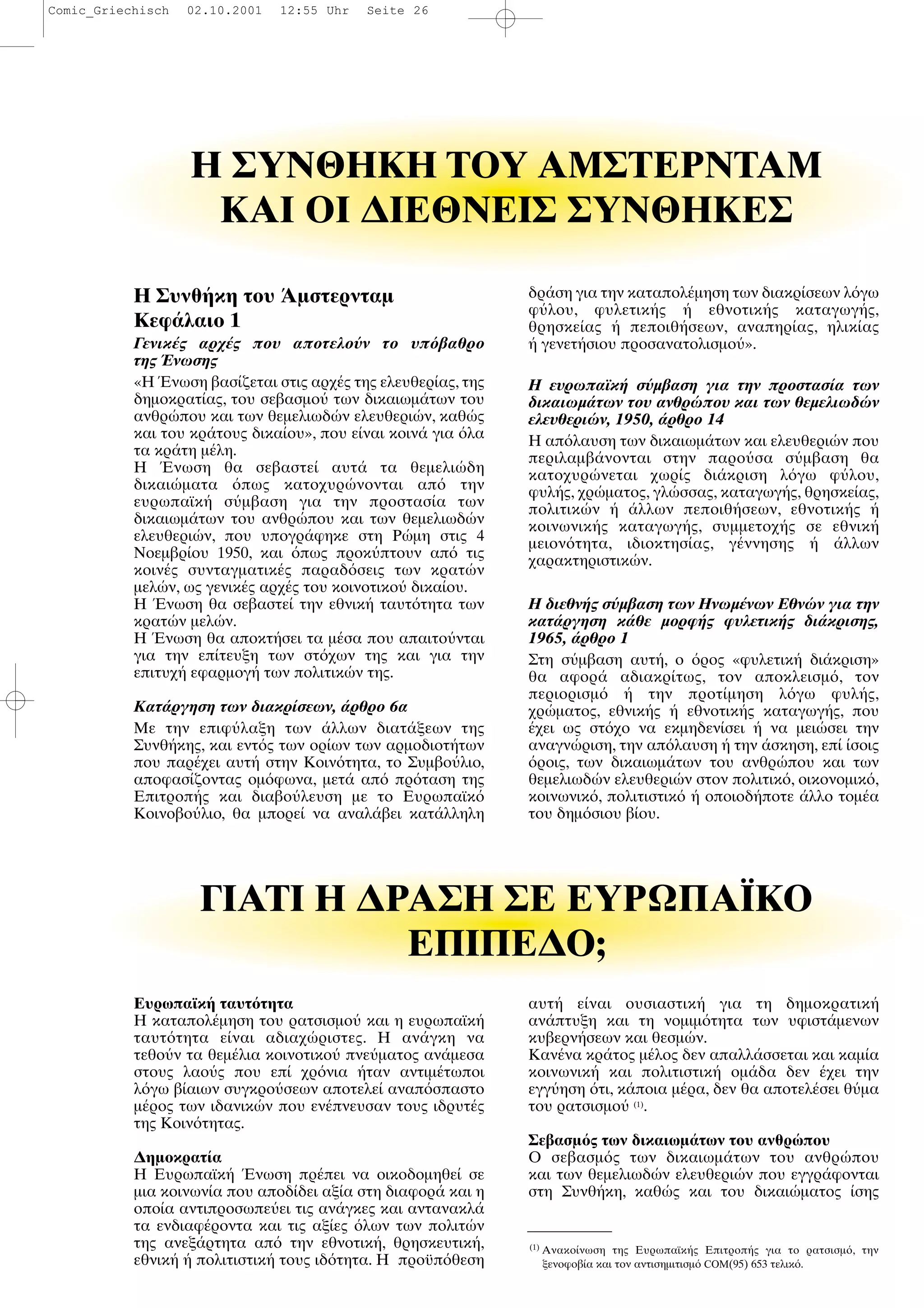 Ευρωπαϊκ ταυτ τητα
H καταπολ µηση του ρατσισµο και η ευρωπαϊκ
ταυτ τητα ε ναι αδιαχ ριστες. Η αν γκη να
τεθο ν τα θεµ λια κοινοτικο πνε µατος αν µεσα
στους λαο ς που επ χρ νια ταν αντιµ τωποι
λ γω β αιων συγκρο σεων αποτελε αναπ σπαστο
µ ρος των ιδανικ ν που εν πνευσαν τους ιδρυτ ς
της Κοιν τητας.
∆ηµοκρατ α
H Ευρωπαϊκ νωση πρ πει να οικοδοµηθε σε
µια κοινων α που αποδ δει αξ α στη διαφορ και η
οπο α αντιπροσωπε ει τις αν γκες και αντανακλ
τα ενδιαφ ροντα και τις αξ ες λων των πολιτ ν
της ανεξ ρτητα απ την εθνοτικ , θρησκευτικ ,
εθνικ πολιτιστικ τους ιδ τητα. Η προϋπ θεση
αυτ ε ναι ουσιαστικ για τη δηµοκρατικ
αν πτυξη και τη νοµιµ τητα των υφιστ µενων
κυβερν σεων και θεσµ ν.
Kαν να κρ τος µ λος δεν απαλλ σσεται και καµ α
κοινωνικ και πολιτιστικ οµ δα δεν χει την
εγγ ηση τι, κ ποια µ ρα, δεν θα αποτελ σει θ µα
του ρατσισµο (1)
.
Σεβασµ ς των δικαιωµ των του ανθρ που
O σεβασµ ς των δικαιωµ των του ανθρ που
και των θεµελιωδ ν ελευθερι ν που εγγρ φονται
στη Συνθ κη, καθ ς και του δικαι µατος σης
Η ΣYNΘHKH TOY AMΣTEPNTAM
KAI OI ∆IEΘNEIΣ ΣYNΘHKEΣ
Η Συνθ κη του µστερνταµ
Κεφ λαιο 1
Γενικ ς αρχ ς που αποτελο ν το υπ βαθρο
της νωσης
«Η νωση βασ ζεται στις αρχ ς της ελευθερ ας, της
δηµοκρατ ας, του σεβασµο των δικαιωµ των του
ανθρ που και των θεµελιωδ ν ελευθερι ν, καθ ς
και του κρ τους δικα ου», που ε ναι κοιν για λα
τα κρ τη µ λη.
Η νωση θα σεβαστε αυτ τα θεµελι δη
δικαι µατα πως κατοχυρ νονται απ την
ευρωπαϊκ σ µβαση για την προστασ α των
δικαιωµ των του ανθρ που και των θεµελιωδ ν
ελευθερι ν, που υπογρ φηκε στη Ρ µη στις 4
Νοεµβρ ου 1950, και πως προκ πτουν απ τις
κοιν ς συνταγµατικ ς παραδ σεις των κρατ ν
µελ ν, ως γενικ ς αρχ ς του κοινοτικο δικα ου.
Η νωση θα σεβαστε την εθνικ ταυτ τητα των
κρατ ν µελ ν.
Η νωση θα αποκτ σει τα µ σα που απαιτο νται
για την επ τευξη των στ χων της και για την
επιτυχ εφαρµογ των πολιτικ ν της.
Κατ ργηση των διακρ σεων, ρθρο 6α
Με την επιφ λαξη των λλων διατ ξεων της
Συνθ κης, και εντ ς των ορ ων των αρµοδιοτ των
που παρ χει αυτ στην Κοιν τητα, το Συµβο λιο,
αποφασ ζοντας οµ φωνα, µετ απ πρ ταση της
Επιτροπ ς και διαβο λευση µε το Ευρωπαϊκ
Κοινοβο λιο, θα µπορε να αναλ βει κατ λληλη
δρ ση για την καταπολ µηση των διακρ σεων λ γω
φ λου, φυλετικ ς εθνοτικ ς καταγωγ ς,
θρησκε ας πεποιθ σεων, αναπηρ ας, ηλικ ας
γενετ σιου προσανατολισµο ».
Η ευρωπαϊκ σ µβαση για την προστασ α των
δικαιωµ των του ανθρ που και των θεµελιωδ ν
ελευθερι ν, 1950, ρθρο 14
Η απ λαυση των δικαιωµ των και ελευθερι ν που
περιλαµβ νονται στην παρο σα σ µβαση θα
κατοχυρ νεται χωρ ς δι κριση λ γω φ λου,
φυλ ς, χρ µατος, γλ σσας, καταγωγ ς, θρησκε ας,
πολιτικ ν λλων πεποιθ σεων, εθνοτικ ς
κοινωνικ ς καταγωγ ς, συµµετοχ ς σε εθνικ
µειον τητα, ιδιοκτησ ας, γ ννησης λλων
χαρακτηριστικ ν.
Η διεθν ς σ µβαση των Ηνωµ νων Εθν ν για την
κατ ργηση κ θε µορφ ς φυλετικ ς δι κρισης,
1965, ρθρο 1
Στη σ µβαση αυτ , ο ρος «φυλετικ δι κριση»
θα αφορ αδιακρ τως, τον αποκλεισµ , τον
περιορισµ την προτ µηση λ γω φυλ ς,
χρ µατος, εθνικ ς εθνοτικ ς καταγωγ ς, που
χει ως στ χο να εκµηδεν σει να µει σει την
αναγν ριση, την απ λαυση την σκηση, επ σοις
ροις, των δικαιωµ των του ανθρ που και των
θεµελιωδ ν ελευθερι ν στον πολιτικ , οικονοµικ ,
κοινωνικ , πολιτιστικ οποιοδ ποτε λλο τοµ α
του δηµ σιου β ου.
ΓIATI H ∆PAΣH ΣE EYPΩΠAΪKO
EΠIΠE∆O;
(1)
Ανακο νωση της Ευρωπαϊκ ς Επιτροπ ς για το ρατσισµ , την
ξενοφοβ α και τον αντισηµιτισµ COM(95) 653 τελικ .
Comic_Griechisch 02.10.2001 12:55 Uhr Seite 26
 