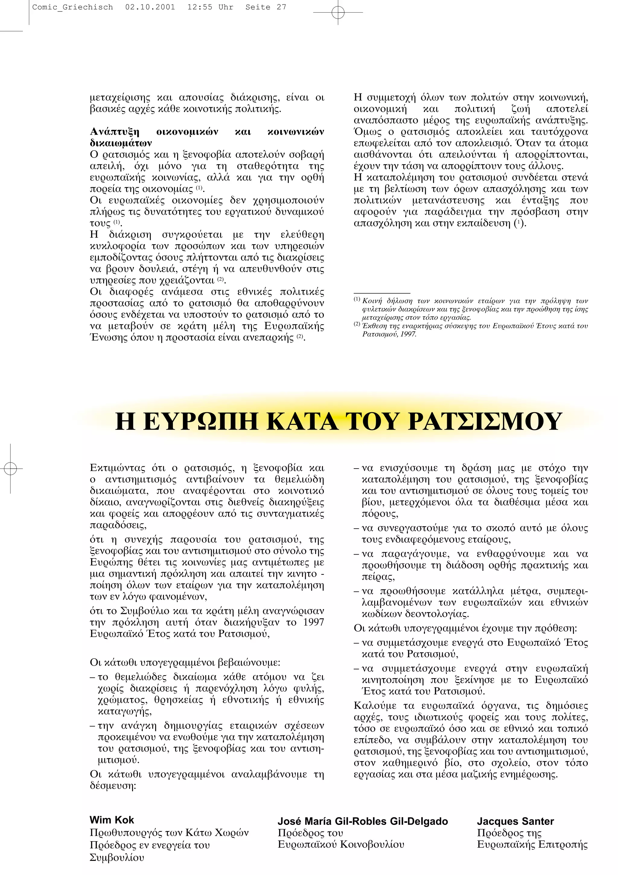 Εκτιµ ντας τι ο ρατσισµ ς, η ξενοφοβ α και
ο αντισηµιτισµ ς αντιβα νουν τα θεµελι δη
δικαι µατα, που αναφ ρονται στο κοινοτικ
δ καιο, αναγνωρ ζονται στις διεθνε ς διακηρ ξεις
και φορε ς και απορρ ουν απ τις συνταγµατικ ς
παραδ σεις,
τι η συνεχ ς παρουσ α του ρατσισµο , της
ξενοφοβ ας και του αντισηµιτισµο στο σ νολο της
Ευρ πης θ τει τις κοινων ες µας αντιµ τωπες µε
µια σηµαντικ πρ κληση και απαιτε την κινητο -
πο ηση λων των ετα ρων για την καταπολ µηση
των εν λ γω φαινοµ νων,
τι το Συµβο λιο και τα κρ τη µ λη αναγν ρισαν
την πρ κληση αυτ ταν διακ ρυξαν το 1997
Ευρωπαϊκ τος κατ του Ρατσισµο ,
Οι κ τωθι υπογεγραµµ νοι βεβαι νουµε:
– το θεµελι δες δικα ωµα κ θε ατ µου να ζει
χωρ ς διακρ σεις παρεν χληση λ γω φυλ ς,
χρ µατος, θρησκε ας εθνοτικ ς εθνικ ς
καταγωγ ς,
– την αν γκη δηµιουργ ας εταιρικ ν σχ σεων
προκειµ νου να ενωθο µε για την καταπολ µηση
του ρατσισµο , της ξενοφοβ ας και του αντιση-
µιτισµο .
Οι κ τωθι υπογεγραµµ νοι αναλαµβ νουµε τη
δ σµευση:
– να ενισχ σουµε τη δρ ση µας µε στ χο την
καταπολ µηση του ρατσισµο , της ξενοφοβ ας
και του αντισηµιτισµο σε λους τους τοµε ς του
β ου, µετερχ µενοι λα τα διαθ σιµα µ σα και
π ρους,
– να συνεργαστο µε για το σκοπ αυτ µε λους
τους ενδιαφερ µενους ετα ρους,
– να παραγ γουµε, να ενθαρρ νουµε και να
προωθ σουµε τη δι δοση ορθ ς πρακτικ ς και
πε ρας,
– να προωθ σουµε κατ λληλα µ τρα, συµπερι-
λαµβανοµ νων των ευρωπαϊκ ν και εθνικ ν
κωδ κων δεοντολογ ας.
Οι κ τωθι υπογεγραµµ νοι χουµε την πρ θεση:
– να συµµετ σχουµε ενεργ στο Ευρωπαϊκ τος
κατ του Ρατσισµο ,
– να συµµετ σχουµε ενεργ στην ευρωπαϊκ
κινητοπο ηση που ξεκ νησε µε το Ευρωπαϊκ
τος κατ του Ρατσισµο .
Καλο µε τα ευρωπαϊκ ργανα, τις δηµ σιες
αρχ ς, τους ιδιωτικο ς φορε ς και τους πολ τες,
τ σο σε ευρωπαϊκ σο και σε εθνικ και τοπικ
επ πεδο, να συµβ λουν στην καταπολ µηση του
ρατσισµο , της ξενοφοβ ας και του αντισηµιτισµο ,
στον καθηµεριν β ο, στο σχολε ο, στον τ πο
εργασ ας και στα µ σα µαζικ ς ενηµ ρωσης.
µεταχε ρισης και απουσ ας δι κρισης, ε ναι οι
βασικ ς αρχ ς κ θε κοινοτικ ς πολιτικ ς.
Αν πτυξη οικονοµικ ν και κοινωνικ ν
δικαιωµ των
O ρατσισµ ς και η ξενοφοβ α αποτελο ν σοβαρ
απειλ , χι µ νο για τη σταθερ τητα της
ευρωπαϊκ ς κοινων ας, αλλ και για την ορθ
πορε α της οικονοµ ας (1)
.
Oι ευρωπαϊκ ς οικονοµ ες δεν χρησιµοποιο ν
πλ ρως τις δυνατ τητες του εργατικο δυναµικο
τους (1)
.
H δι κριση συγκρο εται µε την ελε θερη
κυκλοφορ α των προσ πων και των υπηρεσι ν
εµποδ ζοντας σους πλ ττονται απ τις διακρ σεις
να βρουν δουλει , στ γη να απευθυνθο ν στις
υπηρεσ ες που χρει ζονται (2)
.
Oι διαφορ ς αν µεσα στις εθνικ ς πολιτικ ς
προστασ ας απ το ρατσισµ θα αποθαρρ νουν
σους ενδ χεται να υποστο ν το ρατσισµ απ το
να µεταβο ν σε κρ τη µ λη της Ευρωπαϊκ ς
νωσης που η προστασ α ε ναι ανεπαρκ ς (2)
.
H συµµετοχ λων των πολιτ ν στην κοινωνικ ,
οικονοµικ και πολιτικ ζω αποτελε
αναπ σπαστο µ ρος της ευρωπαϊκ ς αν πτυξης.
µως ο ρατσισµ ς αποκλε ει και ταυτ χρονα
επωφελε ται απ τον αποκλεισµ . ταν τα τοµα
αισθ νονται τι απειλο νται απορρ πτονται,
χουν την τ ση να απορρ πτουν τους λλους.
H καταπολ µηση του ρατσισµο συνδ εται στεν
µε τη βελτ ωση των ρων απασχ λησης και των
πολιτικ ν µεταν στευσης και νταξης που
αφορο ν για παρ δειγµα την πρ σβαση στην
απασχ ληση και στην εκπα δευση (1
).
(1)
Κοιν δ λωση των κοινωνικ ν ετα ρων για την πρ ληψη των
φυλετικ ν διακρ σεων και της ξενοφοβ ας και την προ θηση της σης
µεταχε ρισης στον τ πο εργασ ας.
(2)
κθεση της εναρκτ ριας σ σκεψης του Eυρωπαϊκο τους κατ του
Pατσισµο , 1997.
Η ΕYPΩΠH KATA TOY PATΣIΣMOY
Wim Kok
Πρωθυπουργ ς των Κ τω Χωρ ν
Πρ εδρος εν ενεργε α του
Συµβουλ ου
José María Gil-Robles Gil-Delgado Jacques Santer
Πρ εδρος του Πρ εδρος της
Ευρωπαϊκο Κοινοβουλ ου Ευρωπαϊκ ς Επιτροπ ς
Comic_Griechisch 02.10.2001 12:55 Uhr Seite 27
 