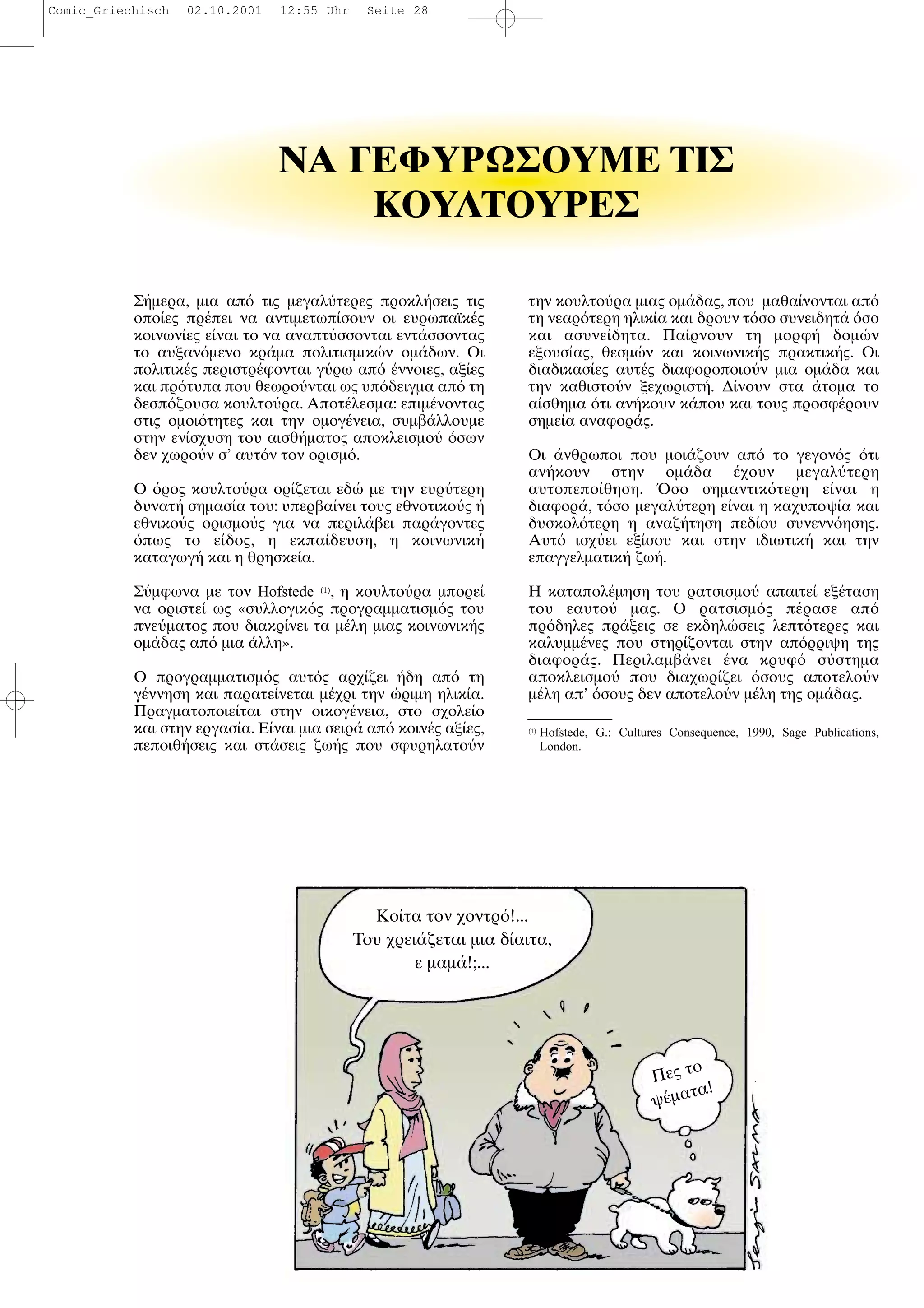 Σ µερα, µια απ τις µεγαλ τερες προκλ σεις τις
οπο ες πρ πει να αντιµετωπ σουν οι ευρωπαϊκ ς
κοινων ες ε ναι το να αναπτ σσονται εντ σσοντας
το αυξαν µενο κρ µα πολιτισµικ ν οµ δων. Οι
πολιτικ ς περιστρ φονται γ ρω απ ννοιες, αξ ες
και πρ τυπα που θεωρο νται ως υπ δειγµα απ τη
δεσπ ζουσα κουλτο ρα. Αποτ λεσµα: επιµ νοντας
στις οµοι τητες και την οµογ νεια, συµβ λλουµε
στην εν σχυση του αισθ µατος αποκλεισµο σων
δεν χωρο ν σ’ αυτ ν τον ορισµ .
Ο ρος κουλτο ρα ορ ζεται εδ µε την ευρ τερη
δυνατ σηµασ α του: υπερβα νει τους εθνοτικο ς
εθνικο ς ορισµο ς για να περιλ βει παρ γοντες
πως το ε δος, η εκπα δευση, η κοινωνικ
καταγωγ και η θρησκε α.
Σ µφωνα µε τον Hofstede (1)
, η κουλτο ρα µπορε
να οριστε ως «συλλογικ ς προγραµµατισµ ς του
πνε µατος που διακρ νει τα µ λη µιας κοινωνικ ς
οµ δας απ µια λλη».
Ο προγραµµατισµ ς αυτ ς αρχ ζει δη απ τη
γ ννηση και παρατε νεται µ χρι την ριµη ηλικ α.
Πραγµατοποιε ται στην οικογ νεια, στο σχολε ο
και στην εργασ α. Ε ναι µια σειρ απ κοιν ς αξ ες,
πεποιθ σεις και στ σεις ζω ς που σφυρηλατο ν
την κουλτο ρα µιας οµ δας, που µαθα νονται απ
τη νεαρ τερη ηλικ α και δρουν τ σο συνειδητ σο
και ασυνε δητα. Πα ρνουν τη µορφ δοµ ν
εξουσ ας, θεσµ ν και κοινωνικ ς πρακτικ ς. Οι
διαδικασ ες αυτ ς διαφοροποιο ν µια οµ δα και
την καθιστο ν ξεχωριστ . ∆ νουν στα τοµα το
α σθηµα τι αν κουν κ που και τους προσφ ρουν
σηµε α αναφορ ς.
Οι νθρωποι που µοι ζουν απ το γεγον ς τι
αν κουν στην οµ δα χουν µεγαλ τερη
αυτοπεπο θηση. σο σηµαντικ τερη ε ναι η
διαφορ , τ σο µεγαλ τερη ε ναι η καχυποψ α και
δυσκολ τερη η αναζ τηση πεδ ου συνενν ησης.
Αυτ ισχ ει εξ σου και στην ιδιωτικ και την
επαγγελµατικ ζω .
Η καταπολ µηση του ρατσισµο απαιτε εξ ταση
του εαυτο µας. Ο ρατσισµ ς π ρασε απ
πρ δηλες πρ ξεις σε εκδηλ σεις λεπτ τερες και
καλυµµ νες που στηρ ζονται στην απ ρριψη της
διαφορ ς. Περιλαµβ νει να κρυφ σ στηµα
αποκλεισµο που διαχωρ ζει σους αποτελο ν
µ λη απ’ σους δεν αποτελο ν µ λη της οµ δας.
(1)
Hofstede, G.: Cultures Consequence, 1990, Sage Publications,
London.
ΝA ΓEΦYPΩΣOYME TIΣ
KOYΛTOYPEΣ
Κο τα τον χοντρ !...
Του χρει ζεται µια δ αιτα,
ε µαµ !;...
Πες το
ψ µατα!
Comic_Griechisch 02.10.2001 12:55 Uhr Seite 28
 