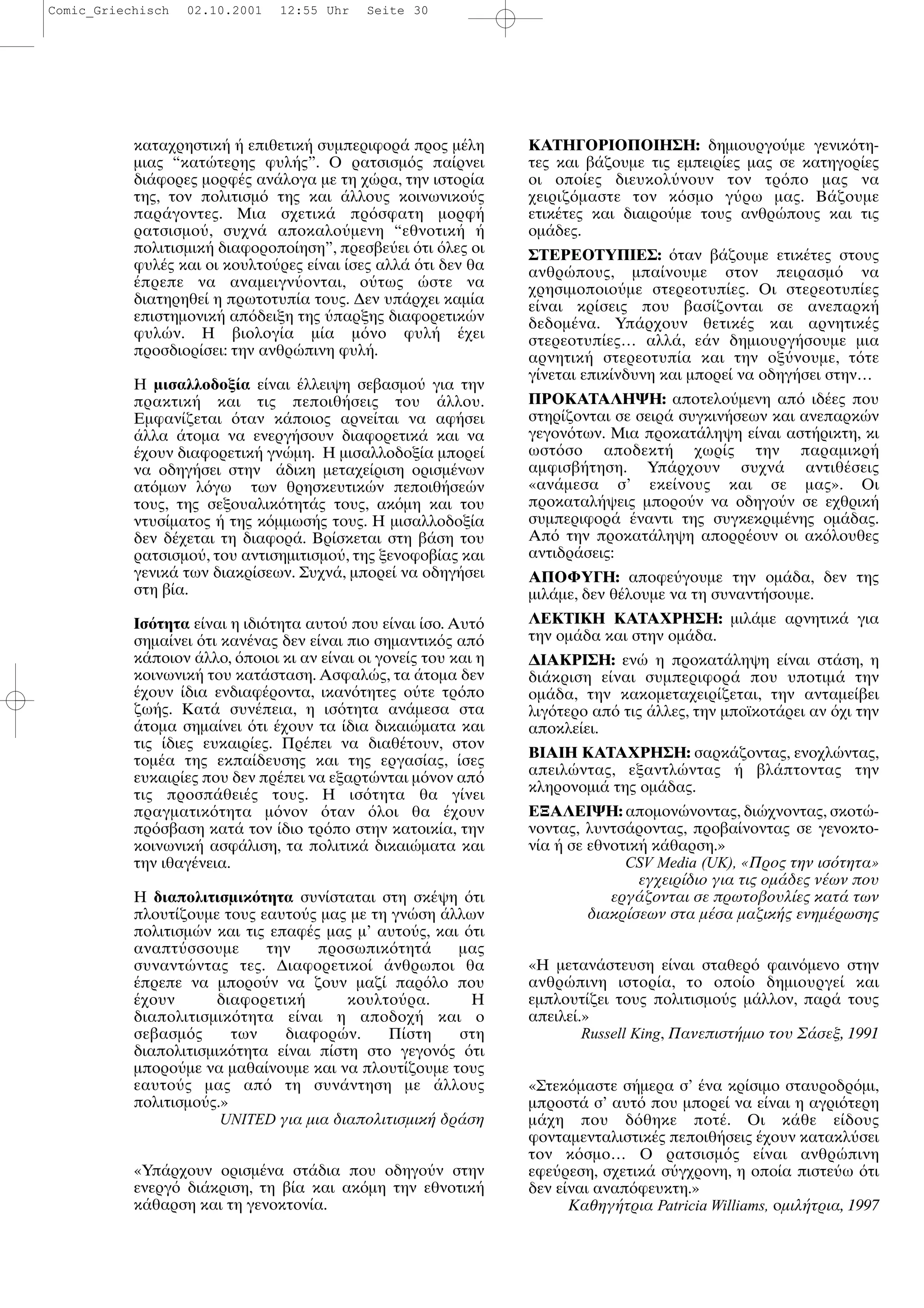 καταχρηστικ επιθετικ συµπεριφορ προς µ λη
µιας “κατ τερης φυλ ς”. Ο ρατσισµ ς πα ρνει
δι φορες µορφ ς αν λογα µε τη χ ρα, την ιστορ α
της, τον πολιτισµ της και λλους κοινωνικο ς
παρ γοντες. Μια σχετικ πρ σφατη µορφ
ρατσισµο , συχν αποκαλο µενη “εθνοτικ
πολιτισµικ διαφοροπο ηση”, πρεσβε ει τι λες οι
φυλ ς και οι κουλτο ρες ε ναι σες αλλ τι δεν θα
πρεπε να αναµειγν ονται, ο τως στε να
διατηρηθε η πρωτοτυπ α τους. ∆εν υπ ρχει καµ α
επιστηµονικ απ δειξη της παρξης διαφορετικ ν
φυλ ν. Η βιολογ α µ α µ νο φυλ χει
προσδιορ σει: την ανθρ πινη φυλ .
Η µισαλλοδοξ α ε ναι λλειψη σεβασµο για την
πρακτικ και τις πεποιθ σεις του λλου.
Εµφαν ζεται ταν κ ποιος αρνε ται να αφ σει
λλα τοµα να ενεργ σουν διαφορετικ και να
χουν διαφορετικ γν µη. Η µισαλλοδοξ α µπορε
να οδηγ σει στην δικη µεταχε ριση ορισµ νων
ατ µων λ γω των θρησκευτικ ν πεποιθ σε ν
τους, της σεξουαλικ τητ ς τους, ακ µη και του
ντυσ µατος της κ µµωσ ς τους. Η µισαλλοδοξ α
δεν δ χεται τη διαφορ . Βρ σκεται στη β ση του
ρατσισµο , του αντισηµιτισµο , της ξενοφοβ ας και
γενικ των διακρ σεων. Συχν , µπορε να οδηγ σει
στη β α.
Ισ τητα ε ναι η ιδι τητα αυτο που ε ναι σο. Αυτ
σηµα νει τι καν νας δεν ε ναι πιο σηµαντικ ς απ
κ ποιον λλο, ποιοι κι αν ε ναι οι γονε ς του και η
κοινωνικ του κατ σταση. Ασφαλ ς, τα τοµα δεν
χουν δια ενδιαφ ροντα, ικαν τητες ο τε τρ πο
ζω ς. Κατ συν πεια, η ισ τητα αν µεσα στα
τοµα σηµα νει τι χουν τα δια δικαι µατα και
τις διες ευκαιρ ες. Πρ πει να διαθ τουν, στον
τοµ α της εκπα δευσης και της εργασ ας, σες
ευκαιρ ες που δεν πρ πει να εξαρτ νται µ νον απ
τις προσπ θει ς τους. Η ισ τητα θα γ νει
πραγµατικ τητα µ νον ταν λοι θα χουν
πρ σβαση κατ τον διο τρ πο στην κατοικ α, την
κοινωνικ ασφ λιση, τα πολιτικ δικαι µατα και
την ιθαγ νεια.
Η διαπολιτισµικ τητα συν σταται στη σκ ψη τι
πλουτ ζουµε τους εαυτο ς µας µε τη γν ση λλων
πολιτισµ ν και τις επαφ ς µας µ’ αυτο ς, και τι
αναπτ σσουµε την προσωπικ τητ µας
συναντ ντας τες. ∆ιαφορετικο νθρωποι θα
πρεπε να µπορο ν να ζουν µαζ παρ λο που
χουν διαφορετικ κουλτο ρα. Η
διαπολιτισµικ τητα ε ναι η αποδοχ και ο
σεβασµ ς των διαφορ ν. Π στη στη
διαπολιτισµικ τητα ε ναι π στη στο γεγον ς τι
µπορο µε να µαθα νουµε και να πλουτ ζουµε τους
εαυτο ς µας απ τη συν ντηση µε λλους
πολιτισµο ς.»
UNITED για µια διαπολιτισµικ δρ ση
«Υπ ρχουν ορισµ να στ δια που οδηγο ν στην
ενεργ δι κριση, τη β α και ακ µη την εθνοτικ
κ θαρση και τη γενοκτον α.
ΚΑΤΗΓΟΡΙΟΠΟΙΗΣΗ: δηµιουργο µε γενικ τη-
τες και β ζουµε τις εµπειρ ες µας σε κατηγορ ες
οι οπο ες διευκολ νουν τον τρ πο µας να
χειριζ µαστε τον κ σµο γ ρω µας. Β ζουµε
ετικ τες και διαιρο µε τους ανθρ πους και τις
οµ δες.
ΣΤΕΡΕΟΤΥΠΙΕΣ: ταν β ζουµε ετικ τες στους
ανθρ πους, µπα νουµε στον πειρασµ να
χρησιµοποιο µε στερεοτυπ ες. Οι στερεοτυπ ες
ε ναι κρ σεις που βασ ζονται σε ανεπαρκ
δεδοµ να. Υπ ρχουν θετικ ς και αρνητικ ς
στερεοτυπ ες… αλλ , ε ν δηµιουργ σουµε µια
αρνητικ στερεοτυπ α και την οξ νουµε, τ τε
γ νεται επικ νδυνη και µπορε να οδηγ σει στην…
ΠΡΟΚΑΤΑΛΗΨΗ: αποτελο µενη απ ιδ ες που
στηρ ζονται σε σειρ συγκιν σεων και ανεπαρκ ν
γεγον των. Μια προκατ ληψη ε ναι αστ ρικτη, κι
ωστ σο αποδεκτ χωρ ς την παραµικρ
αµφισβ τηση. Υπ ρχουν συχν αντιθ σεις
«αν µεσα σ’ εκε νους και σε µας». Οι
προκαταλ ψεις µπορο ν να οδηγο ν σε εχθρικ
συµπεριφορ ναντι της συγκεκριµ νης οµ δας.
Απ την προκατ ληψη απορρ ουν οι ακ λουθες
αντιδρ σεις:
ΑΠΟΦΥΓΗ: αποφε γουµε την οµ δα, δεν της
µιλ µε, δεν θ λουµε να τη συναντ σουµε.
ΛΕΚΤΙΚΗ ΚΑΤΑΧΡΗΣΗ: µιλ µε αρνητικ για
την οµ δα και στην οµ δα.
∆ΙΑΚΡΙΣΗ: εν η προκατ ληψη ε ναι στ ση, η
δι κριση ε ναι συµπεριφορ που υποτιµ την
οµ δα, την κακοµεταχειρ ζεται, την ανταµε βει
λιγ τερο απ τις λλες, την µποϊκοτ ρει αν χι την
αποκλε ει.
ΒΙΑΙΗ ΚΑΤΑΧΡΗΣΗ: σαρκ ζοντας, ενοχλ ντας,
απειλ ντας, εξαντλ ντας βλ πτοντας την
κληρονοµι της οµ δας.
ΕΞΑΛΕΙΨΗ: αποµον νοντας, δι χνοντας, σκοτ -
νοντας, λυντσ ροντας, προβα νοντας σε γενοκτο-
ν α σε εθνοτικ κ θαρση.»
CSV Media (UK), «Προς την ισ τητα»
εγχειρ διο για τις οµ δες ν ων που
εργ ζονται σε πρωτοβουλ ες κατ των
διακρ σεων στα µ σα µαζικ ς ενηµ ρωσης
«Η µεταν στευση ε ναι σταθερ φαιν µενο στην
ανθρ πινη ιστορ α, το οπο ο δηµιουργε και
εµπλουτ ζει τους πολιτισµο ς µ λλον, παρ τους
απειλε .»
Russell King, Πανεπιστ µιο του Σ σεξ, 1991
«Στεκ µαστε σ µερα σ’ να κρ σιµο σταυροδρ µι,
µπροστ σ’ αυτ που µπορε να ε ναι η αγρι τερη
µ χη που δ θηκε ποτ . Οι κ θε ε δους
φονταµενταλιστικ ς πεποιθ σεις χουν κατακλ σει
τον κ σµο… Ο ρατσισµ ς ε ναι ανθρ πινη
εφε ρεση, σχετικ σ γχρονη, η οπο α πιστε ω τι
δεν ε ναι αναπ φευκτη.»
Καθηγ τρια Patricia Williams, οµιλ τρια, 1997
Comic_Griechisch 02.10.2001 12:55 Uhr Seite 30
 