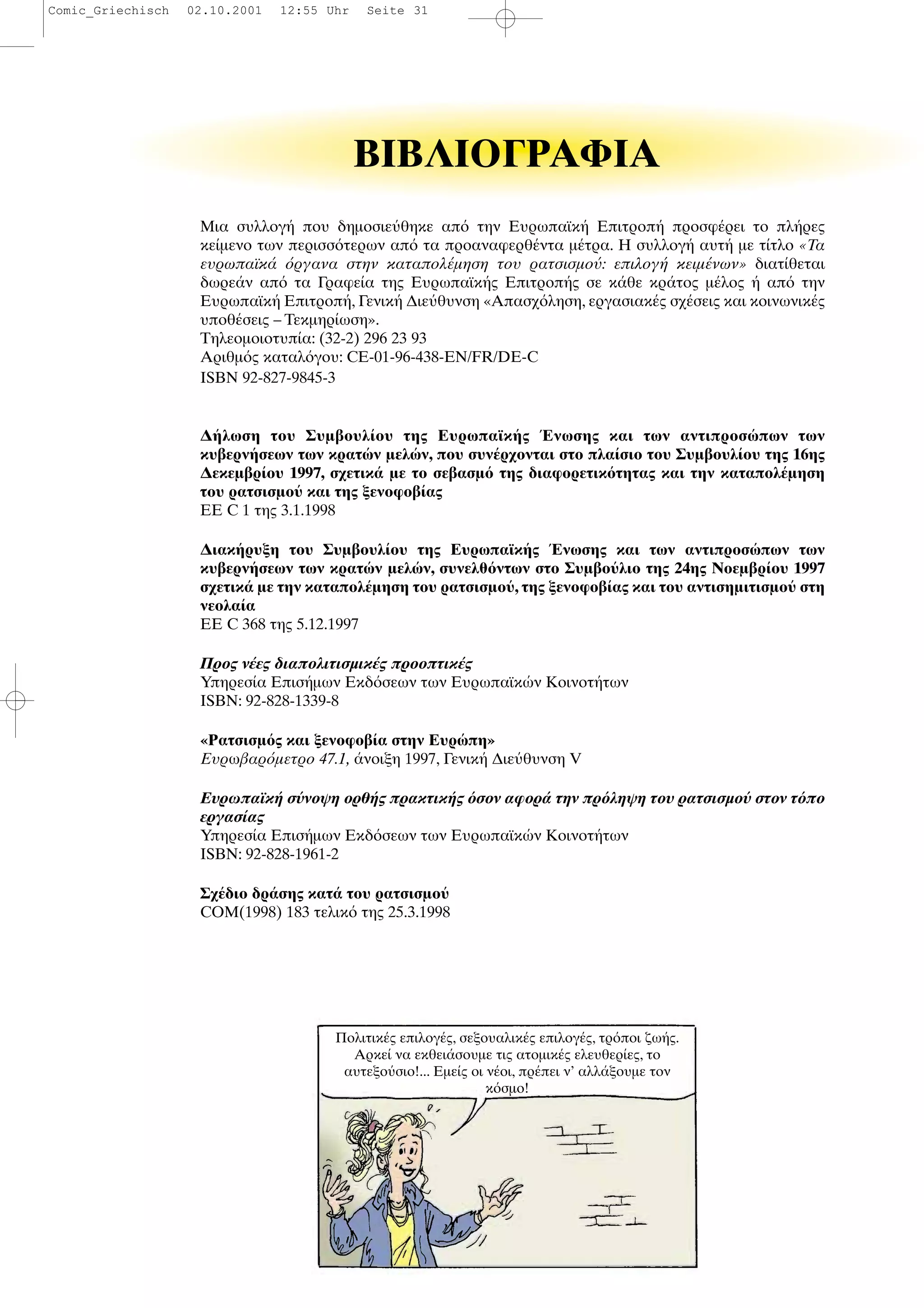 ΒIBΛIOΓPAΦIA
Μια συλλογ που δηµοσιε θηκε απ την Ευρωπαϊκ Επιτροπ προσφ ρει το πλ ρες
κε µενο των περισσ τερων απ τα προαναφερθ ντα µ τρα. Η συλλογ αυτ µε τ τλο «Τα
ευρωπαϊκ ργανα στην καταπολ µηση του ρατσισµο : επιλογ κειµ νων» διατ θεται
δωρε ν απ τα Γραφε α της Ευρωπαϊκ ς Επιτροπ ς σε κ θε κρ τος µ λος απ την
Ευρωπαϊκ Επιτροπ , Γενικ ∆ιε θυνση «Απασχ ληση, εργασιακ ς σχ σεις και κοινωνικ ς
υποθ σεις – Τεκµηρ ωση».
Τηλεοµοιοτυπ α: (32-2) 296 23 93
Αριθµ ς καταλ γου: CE-01-96-438-EN/FR/DE-C
ISBN 92-827-9845-3
∆ λωση του Συµβουλ ου της Ευρωπαϊκ ς νωσης και των αντιπροσ πων των
κυβερν σεων των κρατ ν µελ ν, που συν ρχονται στο πλα σιο του Συµβουλ ου της 16ης
∆εκεµβρ ου 1997, σχετικ µε το σεβασµ της διαφορετικ τητας και την καταπολ µηση
του ρατσισµο και της ξενοφοβ ας
ΕΕ C 1 της 3.1.1998
∆ιακ ρυξη του Συµβουλ ου της Ευρωπαϊκ ς νωσης και των αντιπροσ πων των
κυβερν σεων των κρατ ν µελ ν, συνελθ ντων στο Συµβο λιο της 24ης Νοεµβρ ου 1997
σχετικ µε την καταπολ µηση του ρατσισµο , της ξενοφοβ ας και του αντισηµιτισµο στη
νεολα α
ΕΕ C 368 της 5.12.1997
Προς ν ες διαπολιτισµικ ς προοπτικ ς
Υπηρεσ α Επισ µων Εκδ σεων των Ευρωπαϊκ ν Κοινοτ των
ISBN: 92-828-1339-8
«Ρατσισµ ς και ξενοφοβ α στην Ευρ πη»
Ευρωβαρ µετρο 47.1, νοιξη 1997, Γενικ ∆ιε θυνση V
Ευρωπαϊκ σ νοψη ορθ ς πρακτικ ς σον αφορ την πρ ληψη του ρατσισµο στον τ πο
εργασ ας
Υπηρεσ α Επισ µων Εκδ σεων των Ευρωπαϊκ ν Κοινοτ των
ISBN: 92-828-1961-2
Σχ διο δρ σης κατ του ρατσισµο
COM(1998) 183 τελικ της 25.3.1998
Πολιτικ ς επιλογ ς, σεξουαλικ ς επιλογ ς, τρ ποι ζω ς.
Αρκε να εκθει σουµε τις ατοµικ ς ελευθερ ες, το
αυτεξο σιο!... Εµε ς οι ν οι, πρ πει ν’ αλλ ξουµε τον
κ σµο!
Comic_Griechisch 02.10.2001 12:55 Uhr Seite 31
 