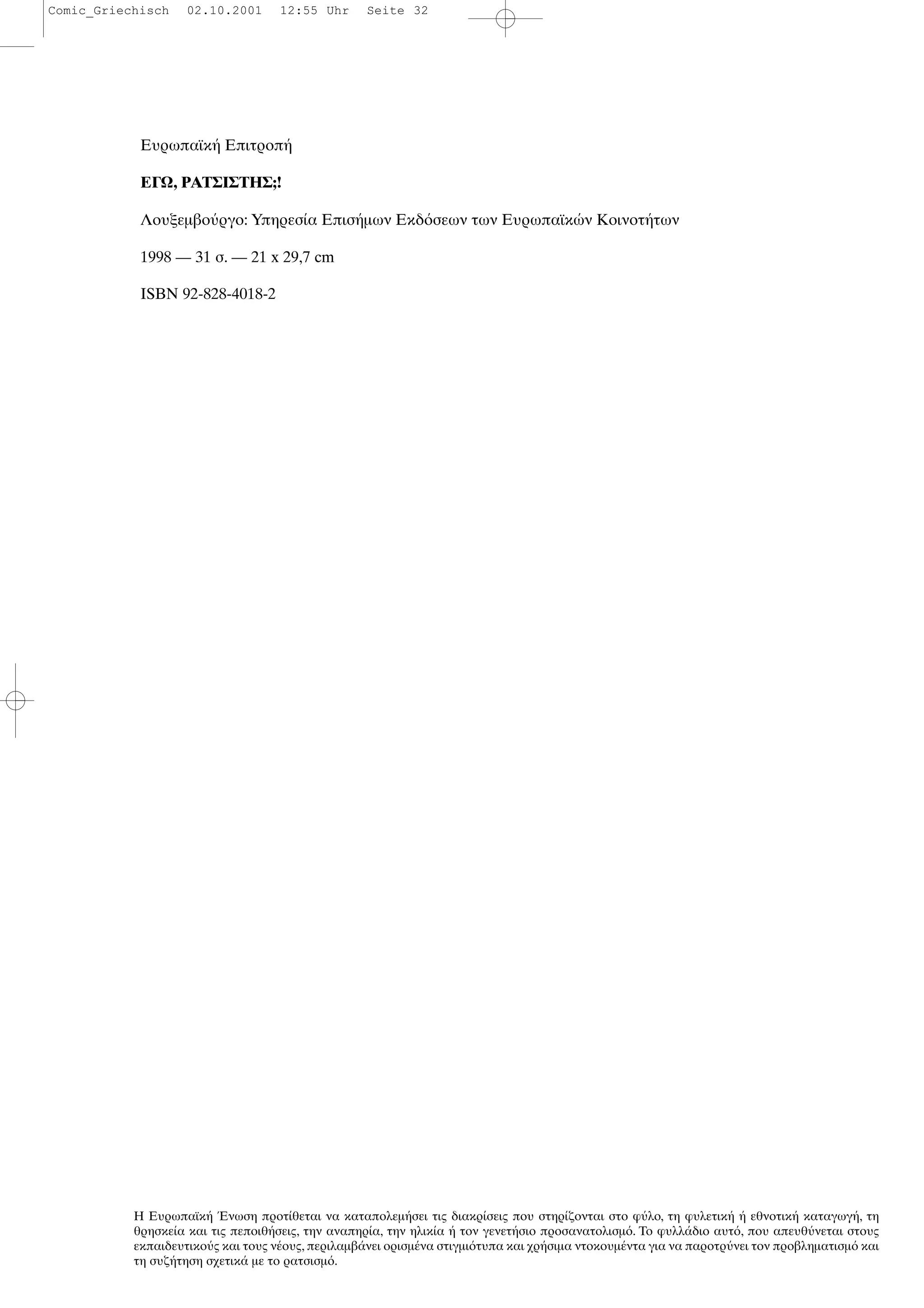 Ευρωπαϊκ Επιτροπ
ΕΓΩ, ΡΑΤΣΙΣΤΗΣ;!
Λουξεµβο ργο: Υπηρεσ α Επισ µων Εκδ σεων των Ευρωπαϊκ ν Κοινοτ των
1998 — 31 σ. — 21 x 29,7 cm
ISBN 92-828-4018-2
Η Ευρωπαϊκ νωση προτ θεται να καταπολεµ σει τις διακρ σεις που στηρ ζονται στο φ λο, τη φυλετικ εθνοτικ καταγωγ , τη
θρησκε α και τις πεποιθ σεις, την αναπηρ α, την ηλικ α τον γενετ σιο προσανατολισµ . Το φυλλ διο αυτ , που απευθ νεται στους
εκπαιδευτικο ς και τους ν ους, περιλαµβ νει ορισµ να στιγµι τυπα και χρ σιµα ντοκουµ ντα για να παροτρ νει τον προβληµατισµ και
τη συζ τηση σχετικ µε το ρατσισµ .
Comic_Griechisch 02.10.2001 12:55 Uhr Seite 32
 
