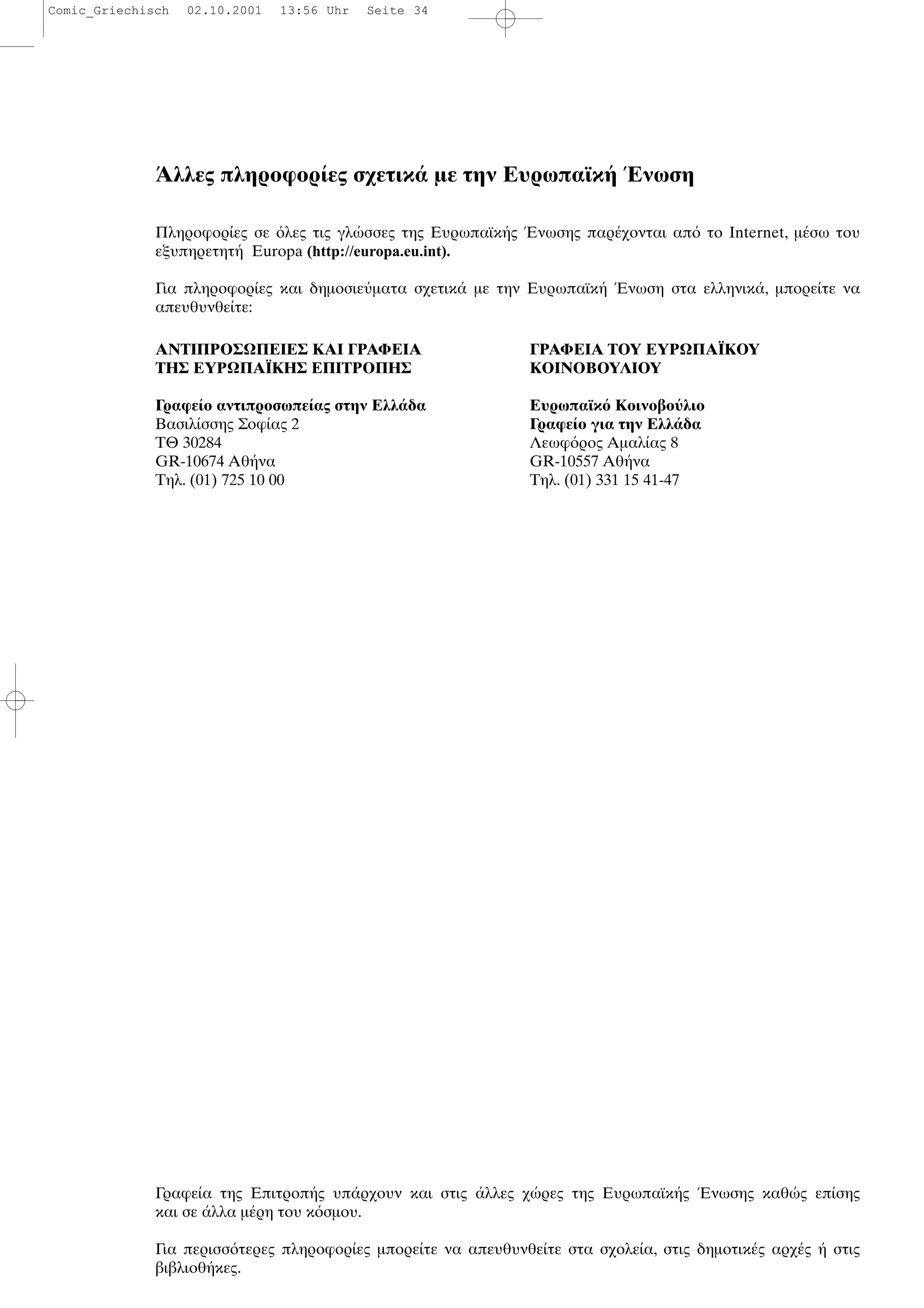 λλες πληροφορ ες σχετικ µε την Ευρωπαϊκ νωση
Πληροφορ ες σε λες τις γλ σσες της Ευρωπαϊκ ς νωσης παρ χονται απ το Internet, µ σω του
εξυπηρετητ Europa (http://europa.eu.int).
Για πληροφορ ες και δηµοσιε µατα σχετικ µε την Ευρωπαϊκ νωση στα ελληνικ , µπορε τε να
απευθυνθε τε:
Γραφε α της Επιτροπ ς υπ ρχουν και στις λλες χ ρες της Ευρωπαϊκ ς Ενωσης καθ ς επ σης
και σε λλα µ ρη του κ σµου.
Για περισσ τερες πληροφορ ες µπορε τε να απευθυνθε τε στα σχολε α, στις δηµοτικ ς αρχ ς στις
βιβλιοθ κες.
ΑΝΤΙΠΡΟΣΩΠΕΙΕΣ ΚΑΙ ΓΡΑΦΕΙΑ
ΤΗΣ ΕΥΡΩΠΑΪΚΗΣ ΕΠΙΤΡΟΠΗΣ
Γραφε ο αντιπροσωπε ας στην Ελλ δα
Βασιλ σσης Σοφ ας 2
ΤΘ 30284
GR-10674 Αθ να
Τηλ. (01) 725 10 00
ΓΡΑΦΕΙΑ ΤΟΥ ΕΥΡΩΠΑΪΚΟΥ
ΚΟΙΝΟΒΟΥΛΙΟΥ
Ευρωπαϊκ Κοινοβο λιο
Γραφε ο για την Ελλ δα
Λεωφ ρος Αµαλ ας 8
GR-10557 Αθ να
Τηλ. (01) 331 15 41-47
Comic_Griechisch 02.10.2001 13:56 Uhr Seite 34
 