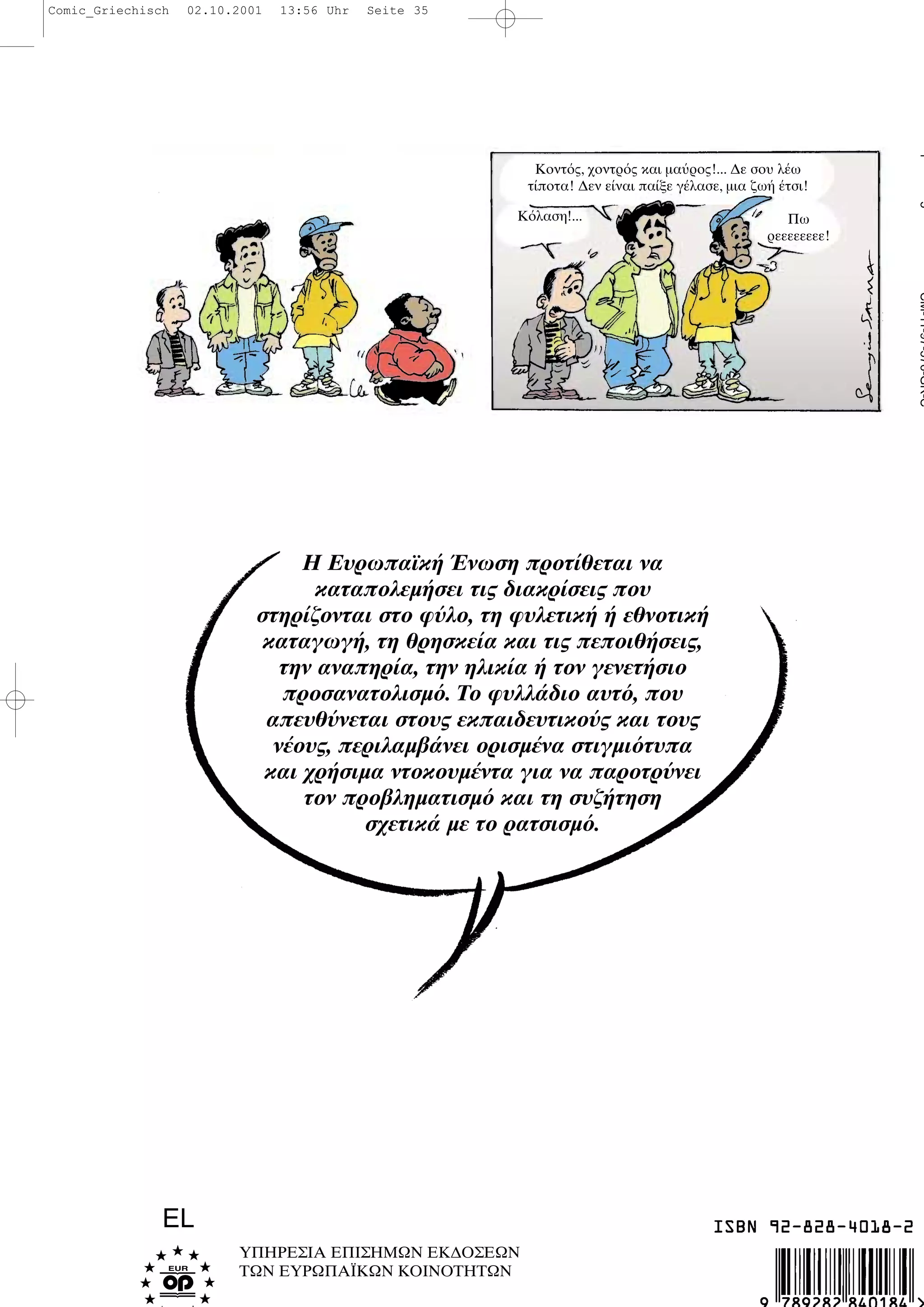 Η Ευρωπαϊκ νωση προτ θεται να
καταπολεµ σει τις διακρ σεις που
στηρ ζονται στο φ λο, τη φυλετικ εθνοτικ
καταγωγ , τη θρησκε α και τις πεποιθ σεις,
την αναπηρ α, την ηλικ α τον γενετ σιο
προσανατολισµ . Το φυλλ διο αυτ , που
απευθ νεται στους εκπαιδευτικο ς και τους
ν ους, περιλαµβ νει ορισµ να στιγµι τυπα
και χρ σιµα ντοκουµ ντα για να παροτρ νει
τον προβληµατισµ και τη συζ τηση
σχετικ µε το ρατσισµ .
ΥΠΗΡΕΣΙΑ ΕΠΙΣΗΜΩΝ ΕΚ∆ΟΣΕΩΝ
ΤΩΝ ΕΥΡΩΠΑΪΚΩΝ ΚΟΙΝΟΤΗΤΩΝ
EL
CM-11-97-576-GR-C15
Κοντ ς, χοντρ ς και µα ρος!... ∆ε σου λ ω
τ ποτα! ∆εν ε ναι πα ξε γ λασε, µια ζω τσι!
Πω
ρεεεεεεεε!
Κ λαση!...
Comic_Griechisch 02.10.2001 13:56 Uhr Seite 35
 