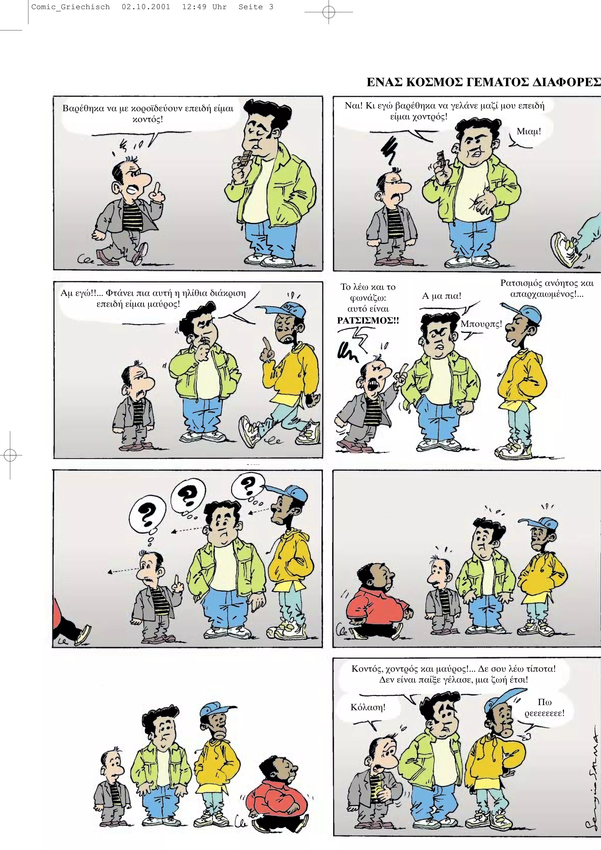 ΕΝΑΣ ΚΟΣΜΟΣ ΓΕΜΑΤΟΣ ∆ΙΑΦΟΡΕΣ
Βαρ θηκα να µε κοροϊδε ουν επειδ ε µαι
κοντ ς!
Ναι! Κι εγ βαρ θηκα να γελ νε µαζ µου επειδ
ε µαι χοντρ ς!
Μιαµ!
Αµ εγ !!... Φτ νει πια αυτ η ηλ θια δι κριση
επειδ ε µαι µα ρος!
Το λ ω και το
φων ζω:
αυτ ε ναι
ΡΑΤΣΙΣΜΟΣ!!
Α µα πια!
Μπουρπς!
Ρατσισµ ς αν ητος και
απαρχαιωµ νος!...
Κ λαση!
Κοντ ς, χοντρ ς και µα ρος!... ∆ε σου λ ω τ ποτα!
∆εν ε ναι πα ξε γ λασε, µια ζω τσι!
Πω
ρεεεεεεεε!
Comic_Griechisch 02.10.2001 12:49 Uhr Seite 3
 