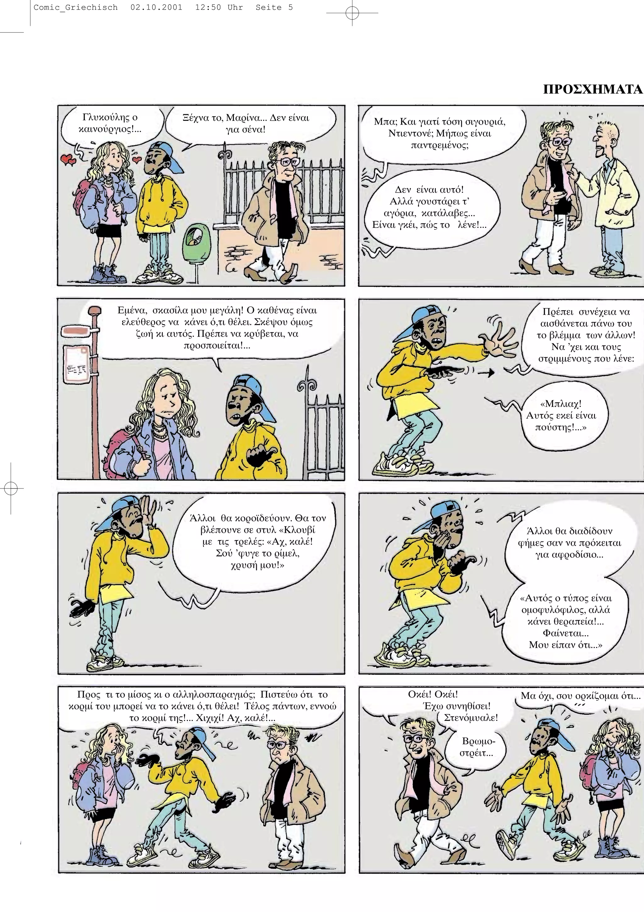 ΠΡΟΣΧΗΜΑΤΑ
Γλυκο λης ο
καινο ργιος!...
Ξ χνα το, Μαρ να... ∆εν ε ναι
για σ να!
Μπα; Και γιατ τ ση σιγουρι ,
Ντιεντον ; Μ πως ε ναι
παντρεµ νος;
∆εν ε ναι αυτ !
Αλλ γουστ ρει τ’
αγ ρια, κατ λαβες...
Ε ναι γκ ι, π ς το λ νε!...
Εµ να, σκασ λα µου µεγ λη! Ο καθ νας ε ναι
ελε θερος να κ νει ,τι θ λει. Σκ ψου µως
ζω κι αυτ ς. Πρ πει να κρ βεται, να
προσποιε ται!...
Πρ πει συν χεια να
αισθ νεται π νω του
το βλ µµα των λλων!
Να ’χει και τους
στριµµ νους που λ νε:
«Μπλιαχ!
Αυτ ς εκε ε ναι
πο στης!...»
λλοι θα κοροϊδε ουν. Θα τον
βλ πουνε σε στυλ «Κλουβ
µε τις τρελ ς: «Αχ, καλ !
Σο ’φυγε το ρ µελ,
χρυσ µου!»
λλοι θα διαδ δουν
φ µες σαν να πρ κειται
για αφροδ σιο...
«Αυτ ς ο τ πος ε ναι
οµοφυλ φιλος, αλλ
κ νει θεραπε α!...
Φα νεται...
Μου ε παν τι...»
Προς τι το µ σος κι ο αλληλοσπαραγµ ς; Πιστε ω τι το
κορµ του µπορε να το κ νει ,τι θ λει! Τ λος π ντων, εννο
το κορµ της!... Χιχιχ ! Αχ, καλ !...
Οκ ι! Οκ ι!
χω συνηθ σει!
Στεν µυαλε!
Βρωµο-
στρ ιτ...
Μα χι, σου ορκ ζοµαι τι...
Comic_Griechisch 02.10.2001 12:50 Uhr Seite 5
 